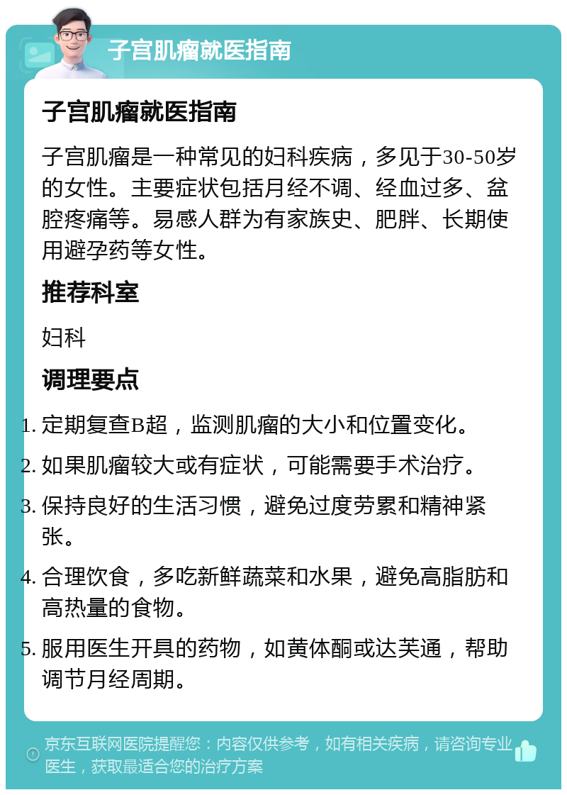 子宫肌瘤就医指南 子宫肌瘤就医指南 子宫肌瘤是一种常见的妇科疾病，多见于30-50岁的女性。主要症状包括月经不调、经血过多、盆腔疼痛等。易感人群为有家族史、肥胖、长期使用避孕药等女性。 推荐科室 妇科 调理要点 定期复查B超，监测肌瘤的大小和位置变化。 如果肌瘤较大或有症状，可能需要手术治疗。 保持良好的生活习惯，避免过度劳累和精神紧张。 合理饮食，多吃新鲜蔬菜和水果，避免高脂肪和高热量的食物。 服用医生开具的药物，如黄体酮或达芙通，帮助调节月经周期。