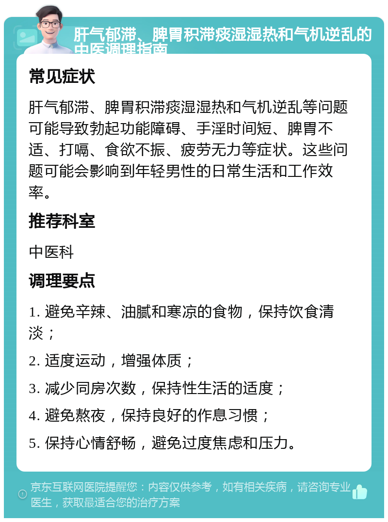 肝气郁滞、脾胃积滞痰湿湿热和气机逆乱的中医调理指南 常见症状 肝气郁滞、脾胃积滞痰湿湿热和气机逆乱等问题可能导致勃起功能障碍、手淫时间短、脾胃不适、打嗝、食欲不振、疲劳无力等症状。这些问题可能会影响到年轻男性的日常生活和工作效率。 推荐科室 中医科 调理要点 1. 避免辛辣、油腻和寒凉的食物，保持饮食清淡； 2. 适度运动，增强体质； 3. 减少同房次数，保持性生活的适度； 4. 避免熬夜，保持良好的作息习惯； 5. 保持心情舒畅，避免过度焦虑和压力。