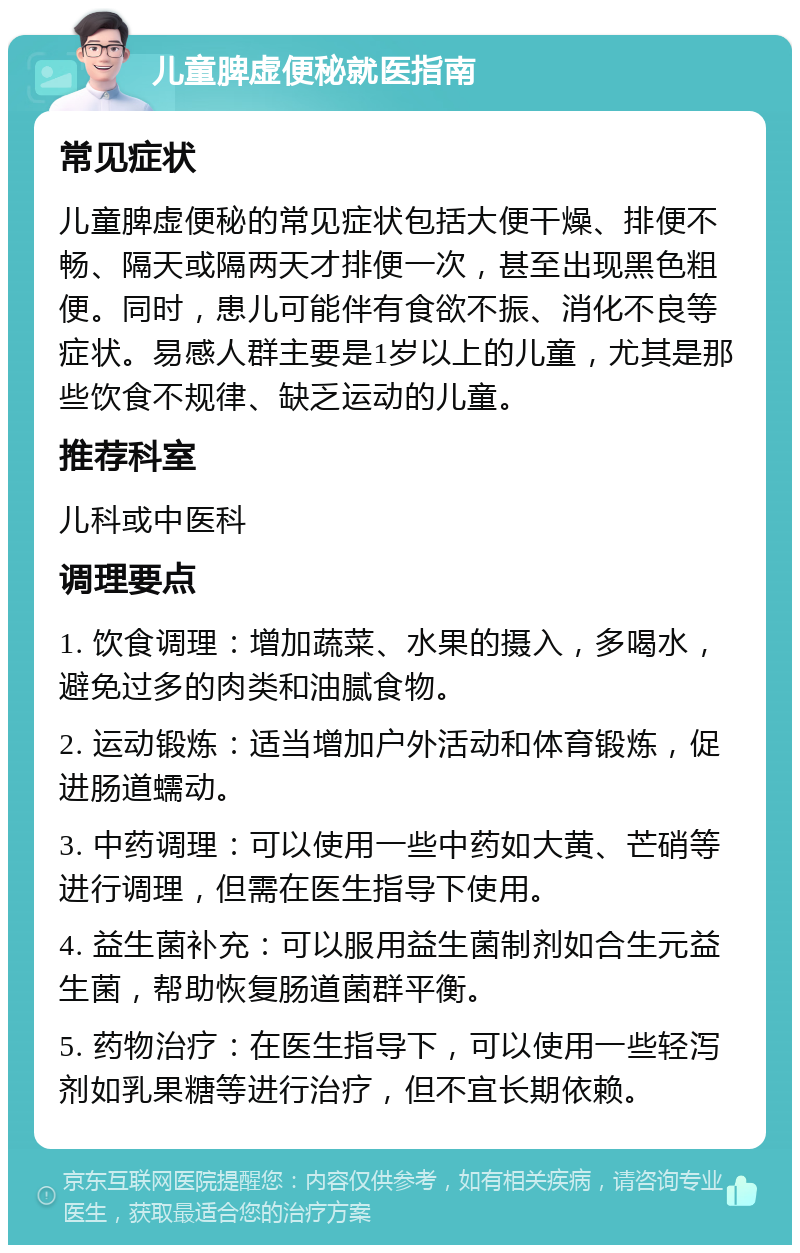 儿童脾虚便秘就医指南 常见症状 儿童脾虚便秘的常见症状包括大便干燥、排便不畅、隔天或隔两天才排便一次，甚至出现黑色粗便。同时，患儿可能伴有食欲不振、消化不良等症状。易感人群主要是1岁以上的儿童，尤其是那些饮食不规律、缺乏运动的儿童。 推荐科室 儿科或中医科 调理要点 1. 饮食调理：增加蔬菜、水果的摄入，多喝水，避免过多的肉类和油腻食物。 2. 运动锻炼：适当增加户外活动和体育锻炼，促进肠道蠕动。 3. 中药调理：可以使用一些中药如大黄、芒硝等进行调理，但需在医生指导下使用。 4. 益生菌补充：可以服用益生菌制剂如合生元益生菌，帮助恢复肠道菌群平衡。 5. 药物治疗：在医生指导下，可以使用一些轻泻剂如乳果糖等进行治疗，但不宜长期依赖。