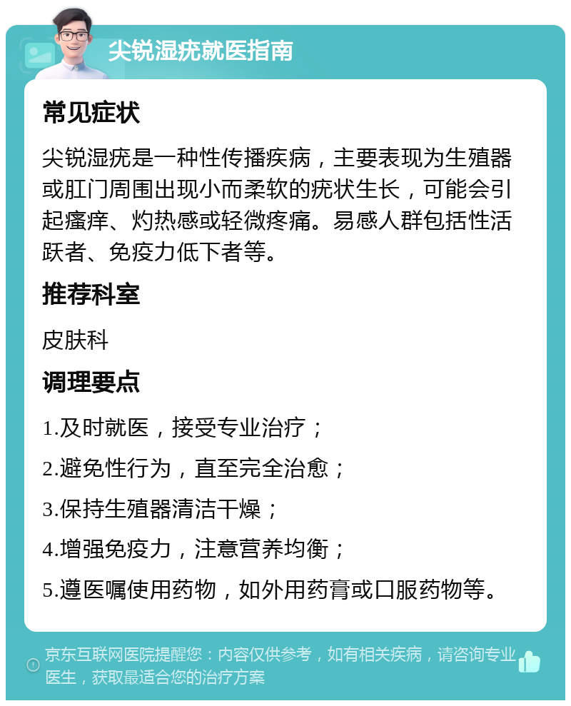 尖锐湿疣就医指南 常见症状 尖锐湿疣是一种性传播疾病，主要表现为生殖器或肛门周围出现小而柔软的疣状生长，可能会引起瘙痒、灼热感或轻微疼痛。易感人群包括性活跃者、免疫力低下者等。 推荐科室 皮肤科 调理要点 1.及时就医，接受专业治疗； 2.避免性行为，直至完全治愈； 3.保持生殖器清洁干燥； 4.增强免疫力，注意营养均衡； 5.遵医嘱使用药物，如外用药膏或口服药物等。