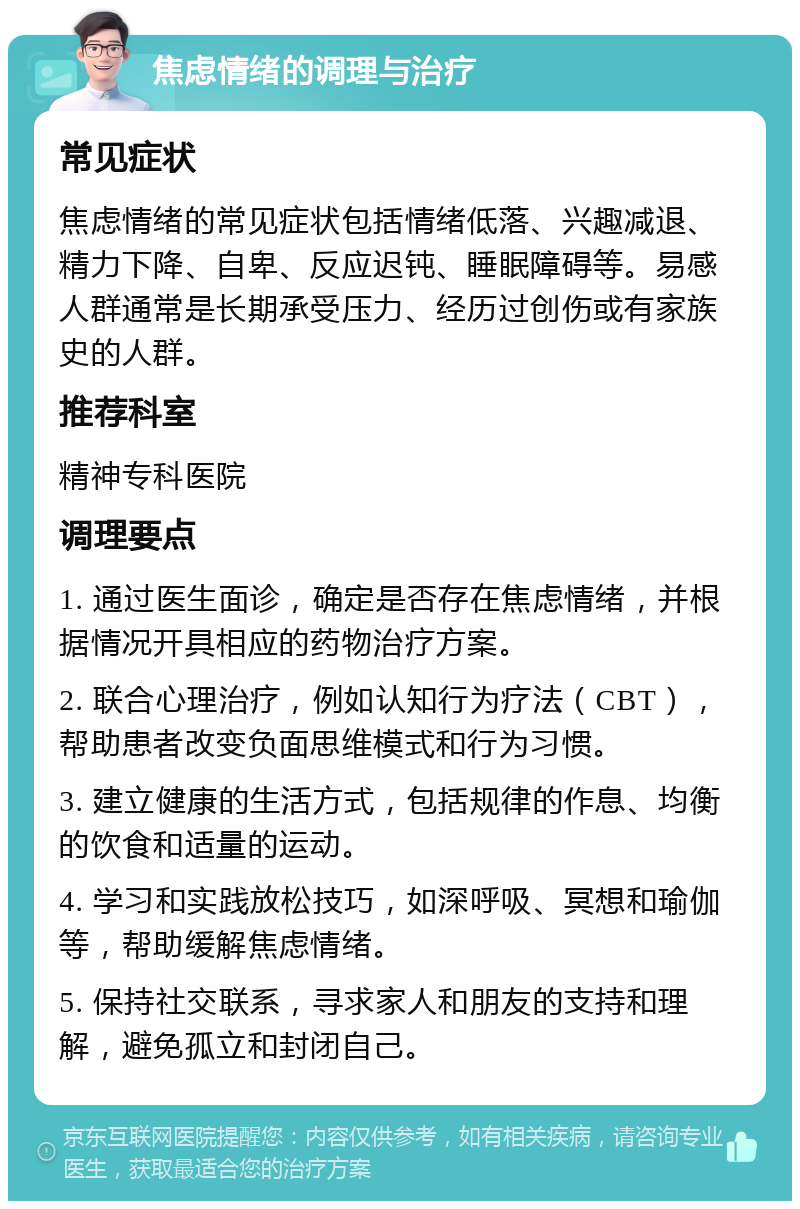 焦虑情绪的调理与治疗 常见症状 焦虑情绪的常见症状包括情绪低落、兴趣减退、精力下降、自卑、反应迟钝、睡眠障碍等。易感人群通常是长期承受压力、经历过创伤或有家族史的人群。 推荐科室 精神专科医院 调理要点 1. 通过医生面诊，确定是否存在焦虑情绪，并根据情况开具相应的药物治疗方案。 2. 联合心理治疗，例如认知行为疗法（CBT），帮助患者改变负面思维模式和行为习惯。 3. 建立健康的生活方式，包括规律的作息、均衡的饮食和适量的运动。 4. 学习和实践放松技巧，如深呼吸、冥想和瑜伽等，帮助缓解焦虑情绪。 5. 保持社交联系，寻求家人和朋友的支持和理解，避免孤立和封闭自己。