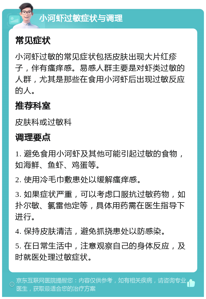 小河虾过敏症状与调理 常见症状 小河虾过敏的常见症状包括皮肤出现大片红疹子，伴有瘙痒感。易感人群主要是对虾类过敏的人群，尤其是那些在食用小河虾后出现过敏反应的人。 推荐科室 皮肤科或过敏科 调理要点 1. 避免食用小河虾及其他可能引起过敏的食物，如海鲜、鱼虾、鸡蛋等。 2. 使用冷毛巾敷患处以缓解瘙痒感。 3. 如果症状严重，可以考虑口服抗过敏药物，如扑尔敏、氯雷他定等，具体用药需在医生指导下进行。 4. 保持皮肤清洁，避免抓挠患处以防感染。 5. 在日常生活中，注意观察自己的身体反应，及时就医处理过敏症状。