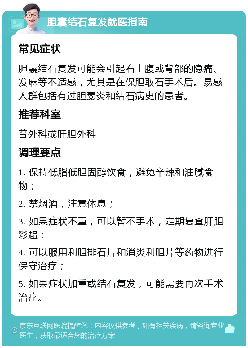 胆囊结石复发就医指南 常见症状 胆囊结石复发可能会引起右上腹或背部的隐痛、发麻等不适感，尤其是在保胆取石手术后。易感人群包括有过胆囊炎和结石病史的患者。 推荐科室 普外科或肝胆外科 调理要点 1. 保持低脂低胆固醇饮食，避免辛辣和油腻食物； 2. 禁烟酒，注意休息； 3. 如果症状不重，可以暂不手术，定期复查肝胆彩超； 4. 可以服用利胆排石片和消炎利胆片等药物进行保守治疗； 5. 如果症状加重或结石复发，可能需要再次手术治疗。