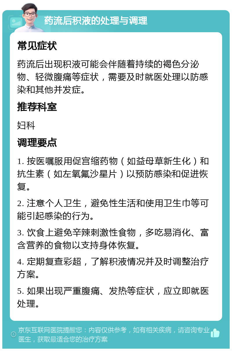 药流后积液的处理与调理 常见症状 药流后出现积液可能会伴随着持续的褐色分泌物、轻微腹痛等症状，需要及时就医处理以防感染和其他并发症。 推荐科室 妇科 调理要点 1. 按医嘱服用促宫缩药物（如益母草新生化）和抗生素（如左氧氟沙星片）以预防感染和促进恢复。 2. 注意个人卫生，避免性生活和使用卫生巾等可能引起感染的行为。 3. 饮食上避免辛辣刺激性食物，多吃易消化、富含营养的食物以支持身体恢复。 4. 定期复查彩超，了解积液情况并及时调整治疗方案。 5. 如果出现严重腹痛、发热等症状，应立即就医处理。