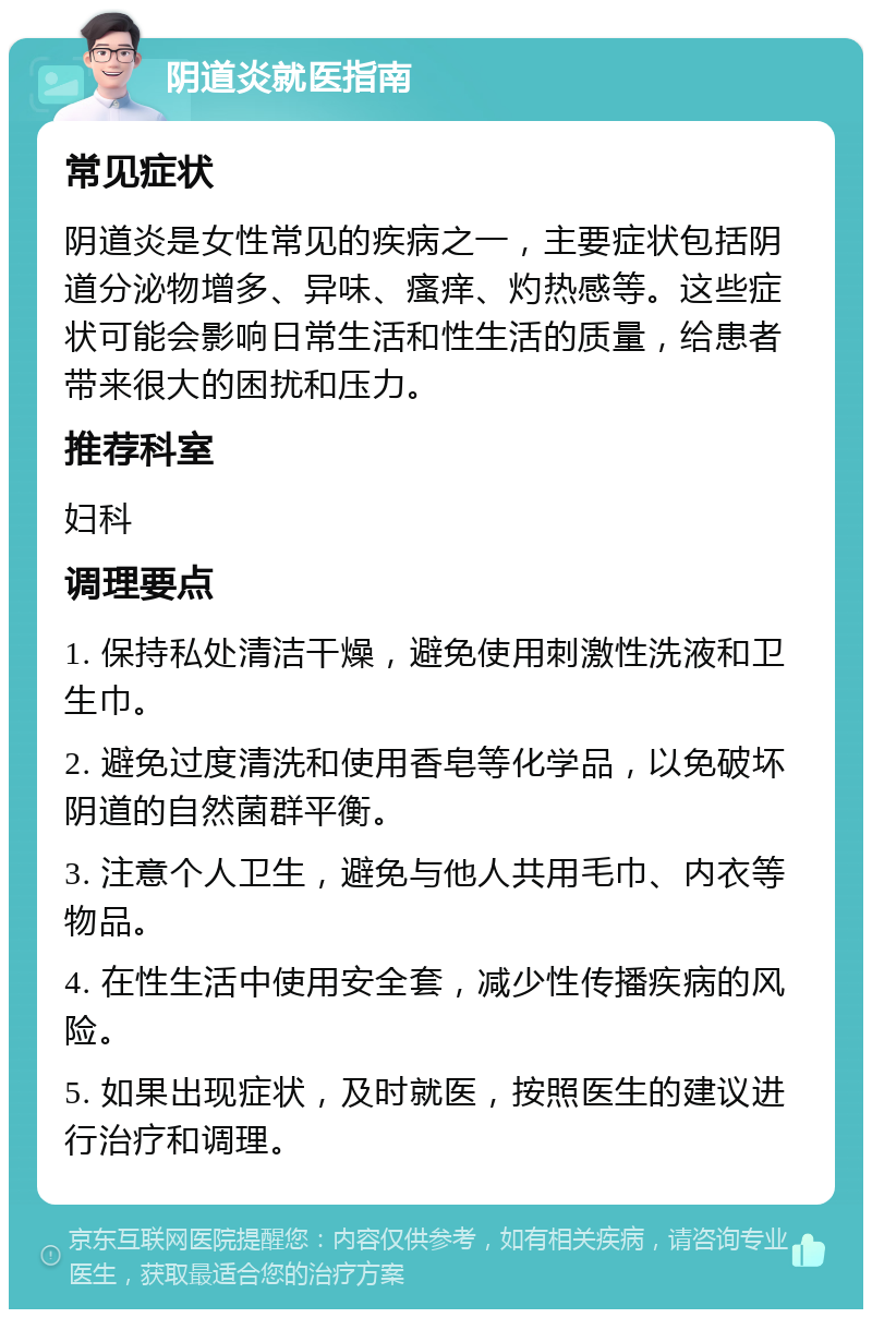 阴道炎就医指南 常见症状 阴道炎是女性常见的疾病之一，主要症状包括阴道分泌物增多、异味、瘙痒、灼热感等。这些症状可能会影响日常生活和性生活的质量，给患者带来很大的困扰和压力。 推荐科室 妇科 调理要点 1. 保持私处清洁干燥，避免使用刺激性洗液和卫生巾。 2. 避免过度清洗和使用香皂等化学品，以免破坏阴道的自然菌群平衡。 3. 注意个人卫生，避免与他人共用毛巾、内衣等物品。 4. 在性生活中使用安全套，减少性传播疾病的风险。 5. 如果出现症状，及时就医，按照医生的建议进行治疗和调理。