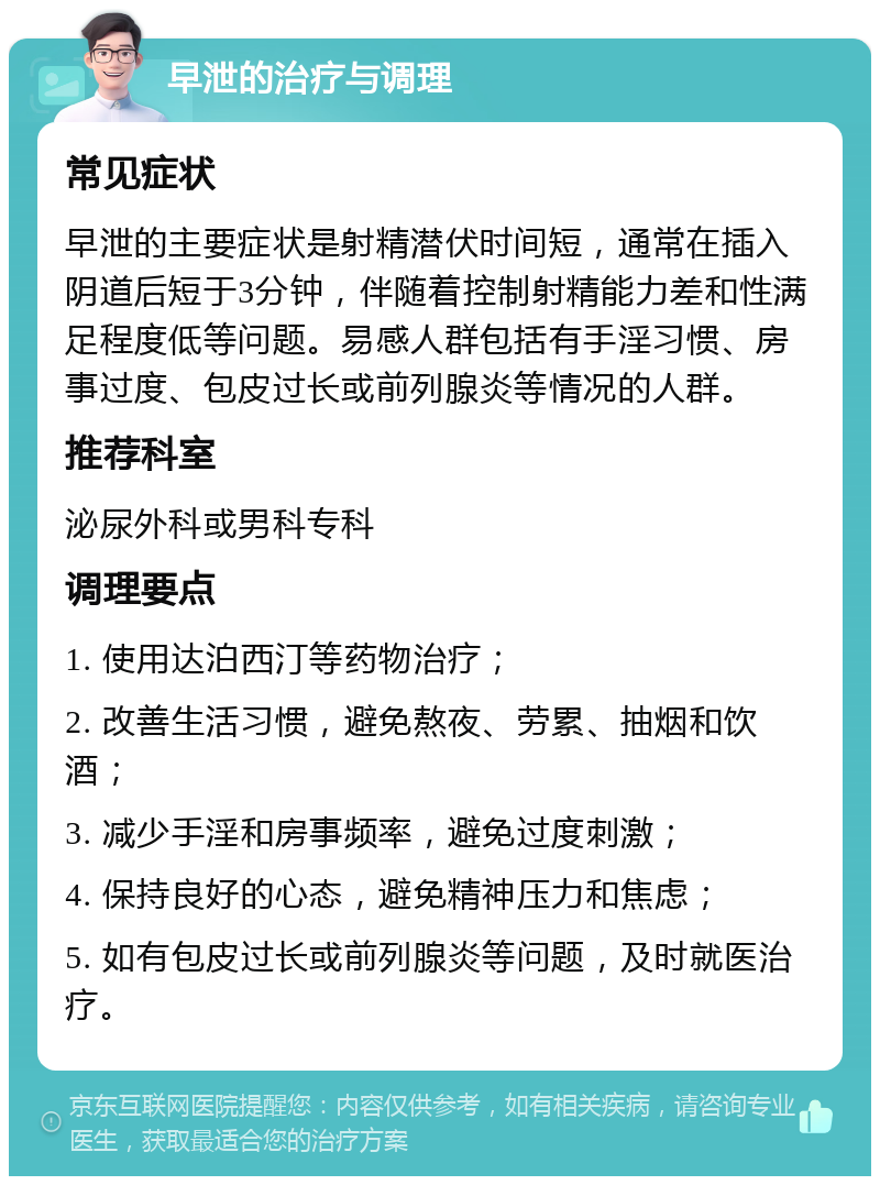 早泄的治疗与调理 常见症状 早泄的主要症状是射精潜伏时间短，通常在插入阴道后短于3分钟，伴随着控制射精能力差和性满足程度低等问题。易感人群包括有手淫习惯、房事过度、包皮过长或前列腺炎等情况的人群。 推荐科室 泌尿外科或男科专科 调理要点 1. 使用达泊西汀等药物治疗； 2. 改善生活习惯，避免熬夜、劳累、抽烟和饮酒； 3. 减少手淫和房事频率，避免过度刺激； 4. 保持良好的心态，避免精神压力和焦虑； 5. 如有包皮过长或前列腺炎等问题，及时就医治疗。