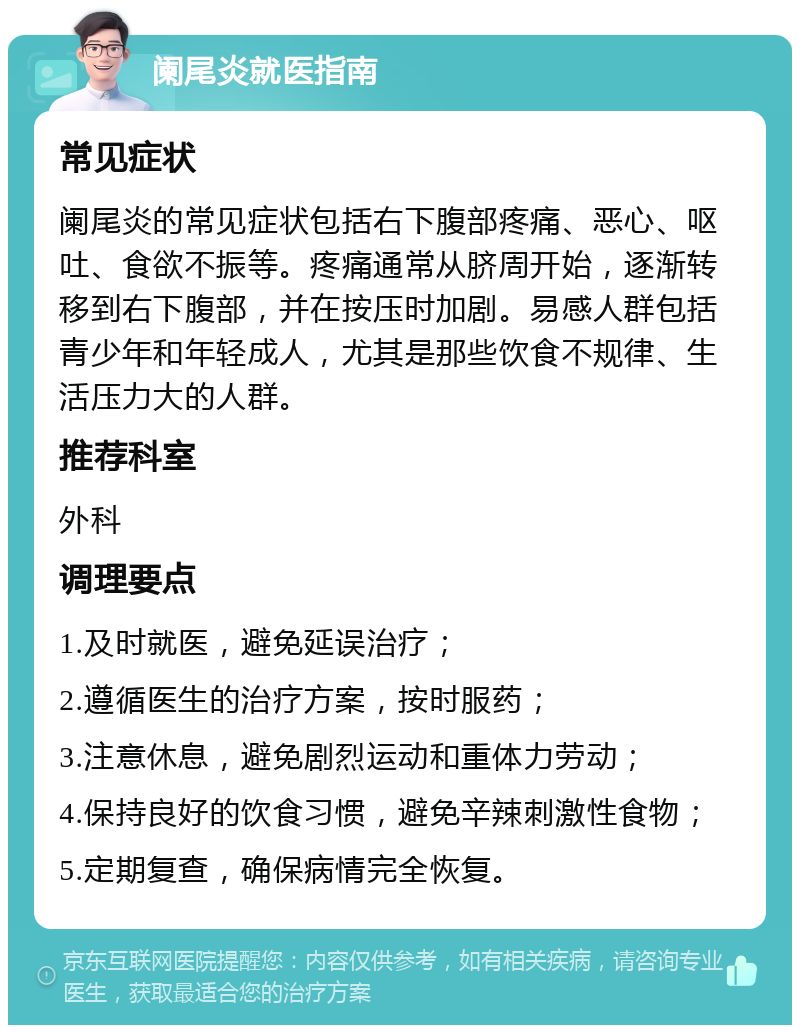 阑尾炎就医指南 常见症状 阑尾炎的常见症状包括右下腹部疼痛、恶心、呕吐、食欲不振等。疼痛通常从脐周开始，逐渐转移到右下腹部，并在按压时加剧。易感人群包括青少年和年轻成人，尤其是那些饮食不规律、生活压力大的人群。 推荐科室 外科 调理要点 1.及时就医，避免延误治疗； 2.遵循医生的治疗方案，按时服药； 3.注意休息，避免剧烈运动和重体力劳动； 4.保持良好的饮食习惯，避免辛辣刺激性食物； 5.定期复查，确保病情完全恢复。