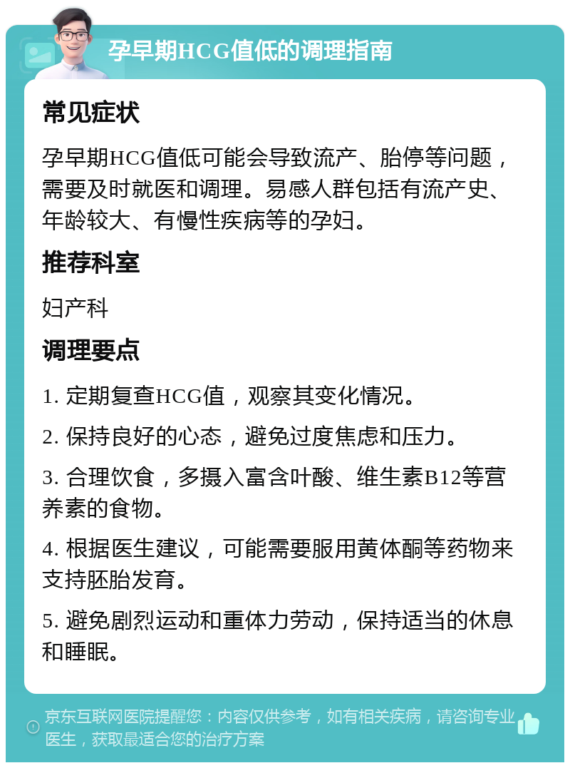 孕早期HCG值低的调理指南 常见症状 孕早期HCG值低可能会导致流产、胎停等问题，需要及时就医和调理。易感人群包括有流产史、年龄较大、有慢性疾病等的孕妇。 推荐科室 妇产科 调理要点 1. 定期复查HCG值，观察其变化情况。 2. 保持良好的心态，避免过度焦虑和压力。 3. 合理饮食，多摄入富含叶酸、维生素B12等营养素的食物。 4. 根据医生建议，可能需要服用黄体酮等药物来支持胚胎发育。 5. 避免剧烈运动和重体力劳动，保持适当的休息和睡眠。