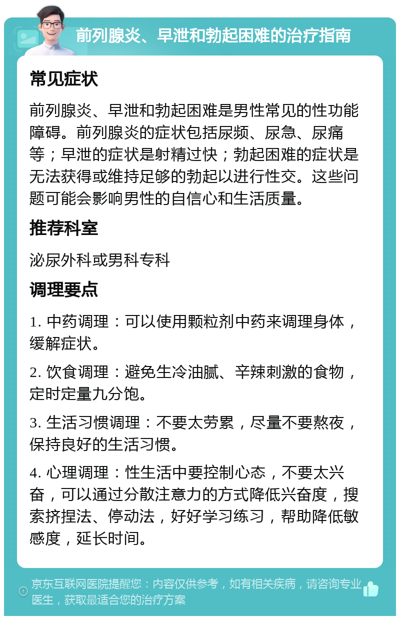 前列腺炎、早泄和勃起困难的治疗指南 常见症状 前列腺炎、早泄和勃起困难是男性常见的性功能障碍。前列腺炎的症状包括尿频、尿急、尿痛等；早泄的症状是射精过快；勃起困难的症状是无法获得或维持足够的勃起以进行性交。这些问题可能会影响男性的自信心和生活质量。 推荐科室 泌尿外科或男科专科 调理要点 1. 中药调理：可以使用颗粒剂中药来调理身体，缓解症状。 2. 饮食调理：避免生冷油腻、辛辣刺激的食物，定时定量九分饱。 3. 生活习惯调理：不要太劳累，尽量不要熬夜，保持良好的生活习惯。 4. 心理调理：性生活中要控制心态，不要太兴奋，可以通过分散注意力的方式降低兴奋度，搜索挤捏法、停动法，好好学习练习，帮助降低敏感度，延长时间。