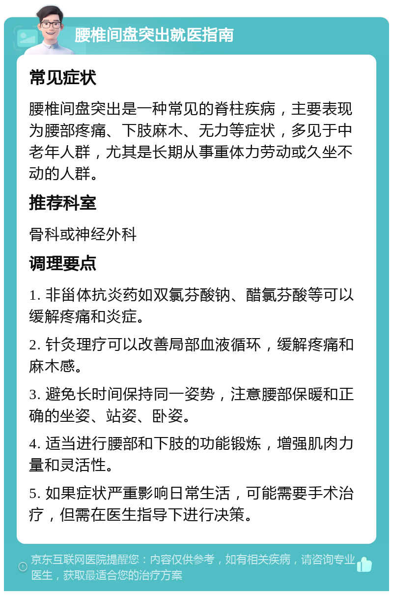 腰椎间盘突出就医指南 常见症状 腰椎间盘突出是一种常见的脊柱疾病，主要表现为腰部疼痛、下肢麻木、无力等症状，多见于中老年人群，尤其是长期从事重体力劳动或久坐不动的人群。 推荐科室 骨科或神经外科 调理要点 1. 非甾体抗炎药如双氯芬酸钠、醋氯芬酸等可以缓解疼痛和炎症。 2. 针灸理疗可以改善局部血液循环，缓解疼痛和麻木感。 3. 避免长时间保持同一姿势，注意腰部保暖和正确的坐姿、站姿、卧姿。 4. 适当进行腰部和下肢的功能锻炼，增强肌肉力量和灵活性。 5. 如果症状严重影响日常生活，可能需要手术治疗，但需在医生指导下进行决策。