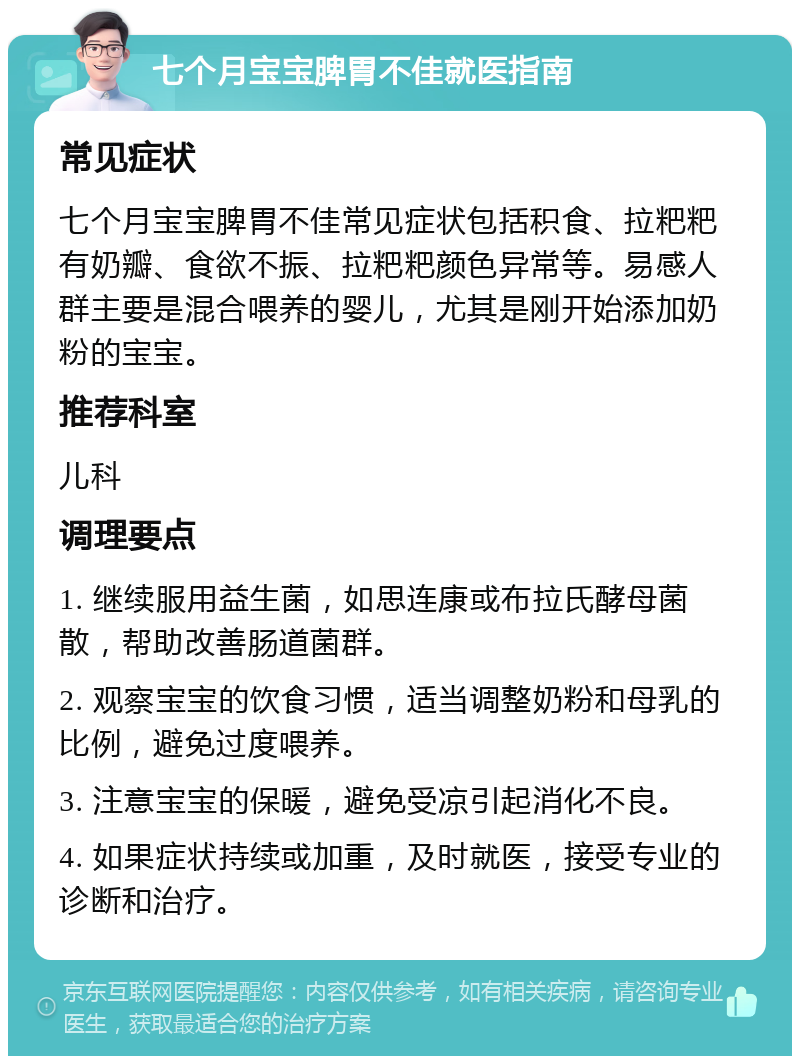 七个月宝宝脾胃不佳就医指南 常见症状 七个月宝宝脾胃不佳常见症状包括积食、拉粑粑有奶瓣、食欲不振、拉粑粑颜色异常等。易感人群主要是混合喂养的婴儿，尤其是刚开始添加奶粉的宝宝。 推荐科室 儿科 调理要点 1. 继续服用益生菌，如思连康或布拉氏酵母菌散，帮助改善肠道菌群。 2. 观察宝宝的饮食习惯，适当调整奶粉和母乳的比例，避免过度喂养。 3. 注意宝宝的保暖，避免受凉引起消化不良。 4. 如果症状持续或加重，及时就医，接受专业的诊断和治疗。