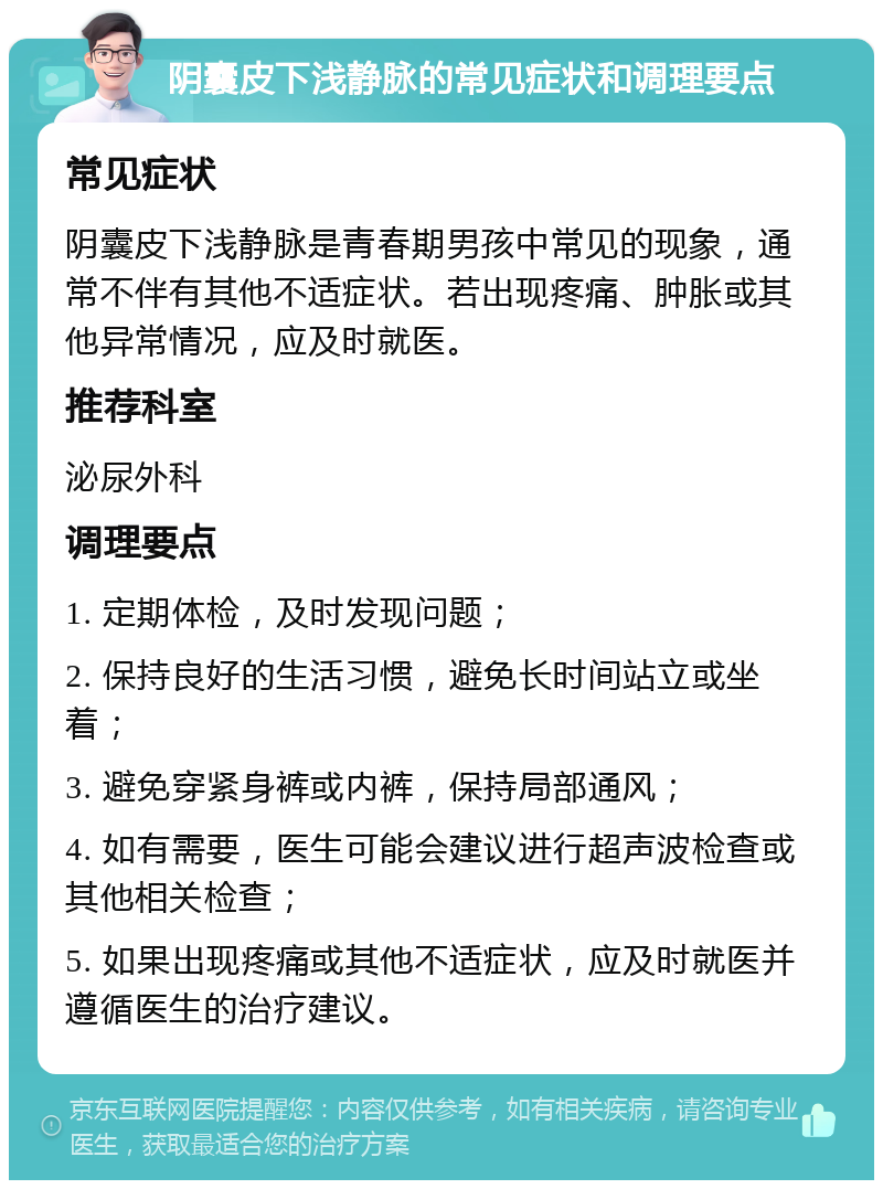 阴囊皮下浅静脉的常见症状和调理要点 常见症状 阴囊皮下浅静脉是青春期男孩中常见的现象，通常不伴有其他不适症状。若出现疼痛、肿胀或其他异常情况，应及时就医。 推荐科室 泌尿外科 调理要点 1. 定期体检，及时发现问题； 2. 保持良好的生活习惯，避免长时间站立或坐着； 3. 避免穿紧身裤或内裤，保持局部通风； 4. 如有需要，医生可能会建议进行超声波检查或其他相关检查； 5. 如果出现疼痛或其他不适症状，应及时就医并遵循医生的治疗建议。