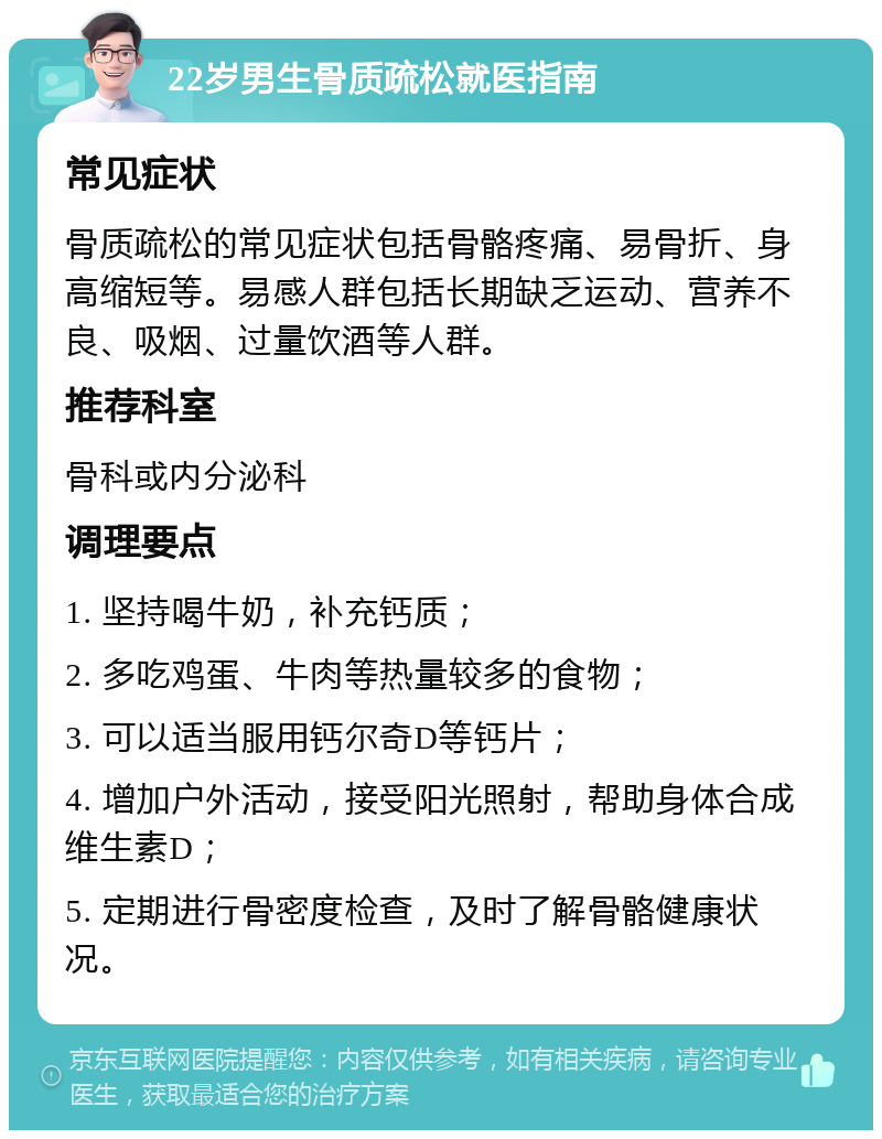 22岁男生骨质疏松就医指南 常见症状 骨质疏松的常见症状包括骨骼疼痛、易骨折、身高缩短等。易感人群包括长期缺乏运动、营养不良、吸烟、过量饮酒等人群。 推荐科室 骨科或内分泌科 调理要点 1. 坚持喝牛奶，补充钙质； 2. 多吃鸡蛋、牛肉等热量较多的食物； 3. 可以适当服用钙尔奇D等钙片； 4. 增加户外活动，接受阳光照射，帮助身体合成维生素D； 5. 定期进行骨密度检查，及时了解骨骼健康状况。