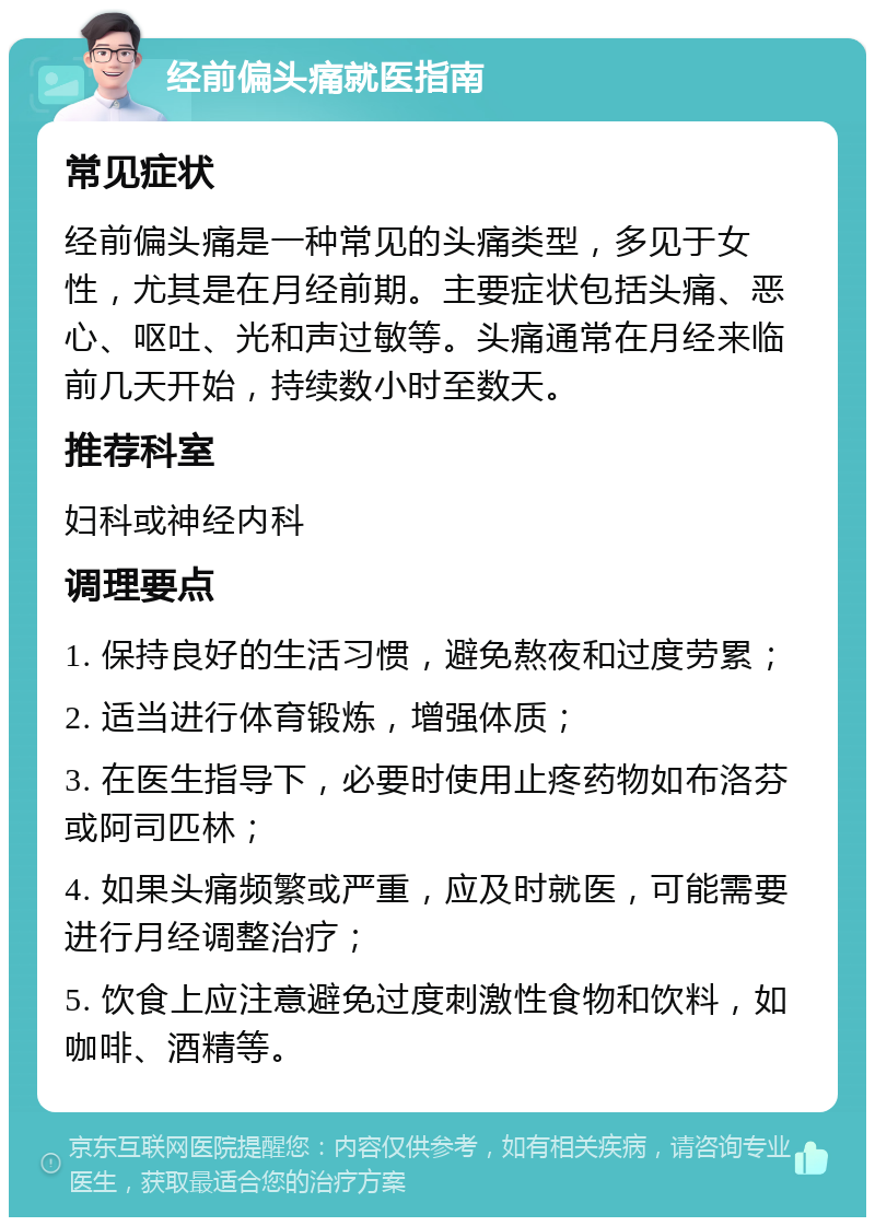 经前偏头痛就医指南 常见症状 经前偏头痛是一种常见的头痛类型，多见于女性，尤其是在月经前期。主要症状包括头痛、恶心、呕吐、光和声过敏等。头痛通常在月经来临前几天开始，持续数小时至数天。 推荐科室 妇科或神经内科 调理要点 1. 保持良好的生活习惯，避免熬夜和过度劳累； 2. 适当进行体育锻炼，增强体质； 3. 在医生指导下，必要时使用止疼药物如布洛芬或阿司匹林； 4. 如果头痛频繁或严重，应及时就医，可能需要进行月经调整治疗； 5. 饮食上应注意避免过度刺激性食物和饮料，如咖啡、酒精等。