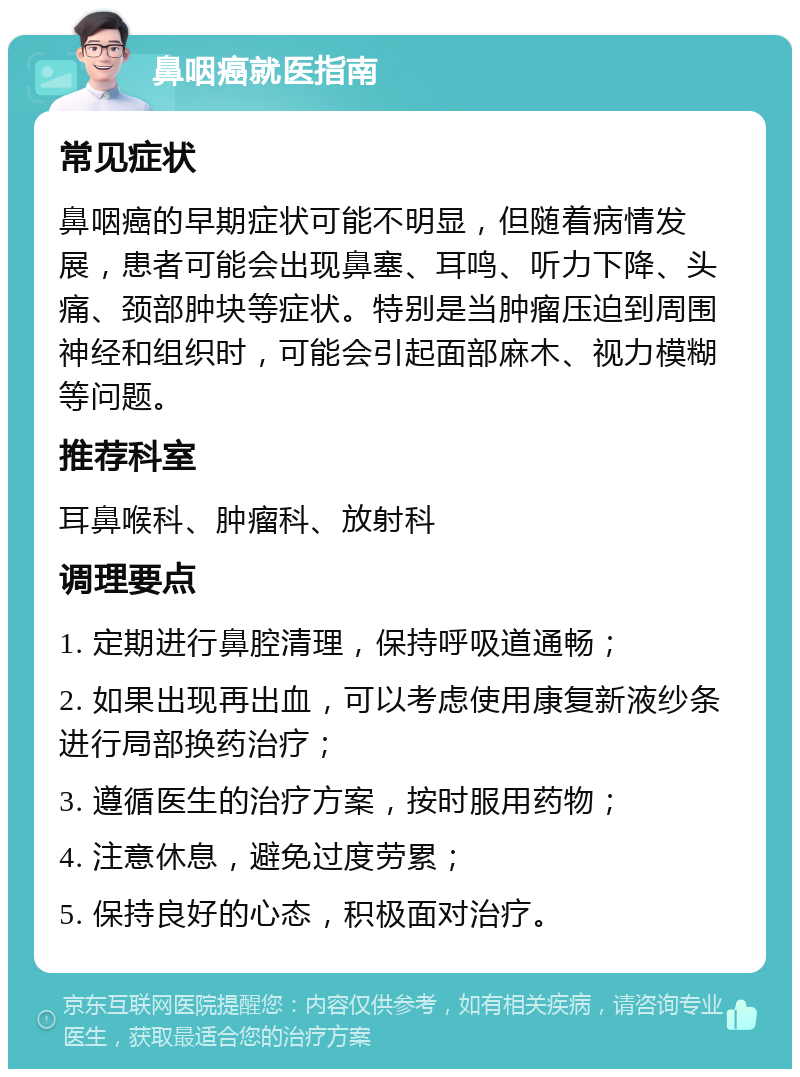 鼻咽癌就医指南 常见症状 鼻咽癌的早期症状可能不明显，但随着病情发展，患者可能会出现鼻塞、耳鸣、听力下降、头痛、颈部肿块等症状。特别是当肿瘤压迫到周围神经和组织时，可能会引起面部麻木、视力模糊等问题。 推荐科室 耳鼻喉科、肿瘤科、放射科 调理要点 1. 定期进行鼻腔清理，保持呼吸道通畅； 2. 如果出现再出血，可以考虑使用康复新液纱条进行局部换药治疗； 3. 遵循医生的治疗方案，按时服用药物； 4. 注意休息，避免过度劳累； 5. 保持良好的心态，积极面对治疗。