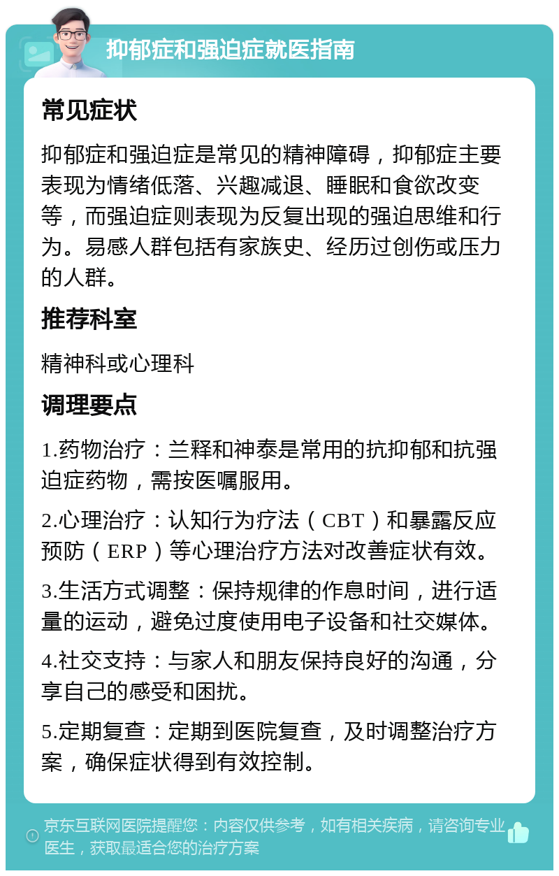 抑郁症和强迫症就医指南 常见症状 抑郁症和强迫症是常见的精神障碍，抑郁症主要表现为情绪低落、兴趣减退、睡眠和食欲改变等，而强迫症则表现为反复出现的强迫思维和行为。易感人群包括有家族史、经历过创伤或压力的人群。 推荐科室 精神科或心理科 调理要点 1.药物治疗：兰释和神泰是常用的抗抑郁和抗强迫症药物，需按医嘱服用。 2.心理治疗：认知行为疗法（CBT）和暴露反应预防（ERP）等心理治疗方法对改善症状有效。 3.生活方式调整：保持规律的作息时间，进行适量的运动，避免过度使用电子设备和社交媒体。 4.社交支持：与家人和朋友保持良好的沟通，分享自己的感受和困扰。 5.定期复查：定期到医院复查，及时调整治疗方案，确保症状得到有效控制。