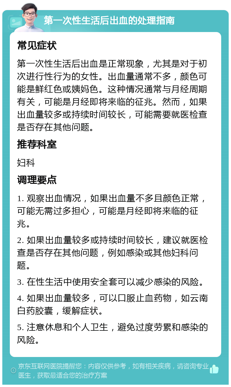 第一次性生活后出血的处理指南 常见症状 第一次性生活后出血是正常现象，尤其是对于初次进行性行为的女性。出血量通常不多，颜色可能是鲜红色或姨妈色。这种情况通常与月经周期有关，可能是月经即将来临的征兆。然而，如果出血量较多或持续时间较长，可能需要就医检查是否存在其他问题。 推荐科室 妇科 调理要点 1. 观察出血情况，如果出血量不多且颜色正常，可能无需过多担心，可能是月经即将来临的征兆。 2. 如果出血量较多或持续时间较长，建议就医检查是否存在其他问题，例如感染或其他妇科问题。 3. 在性生活中使用安全套可以减少感染的风险。 4. 如果出血量较多，可以口服止血药物，如云南白药胶囊，缓解症状。 5. 注意休息和个人卫生，避免过度劳累和感染的风险。