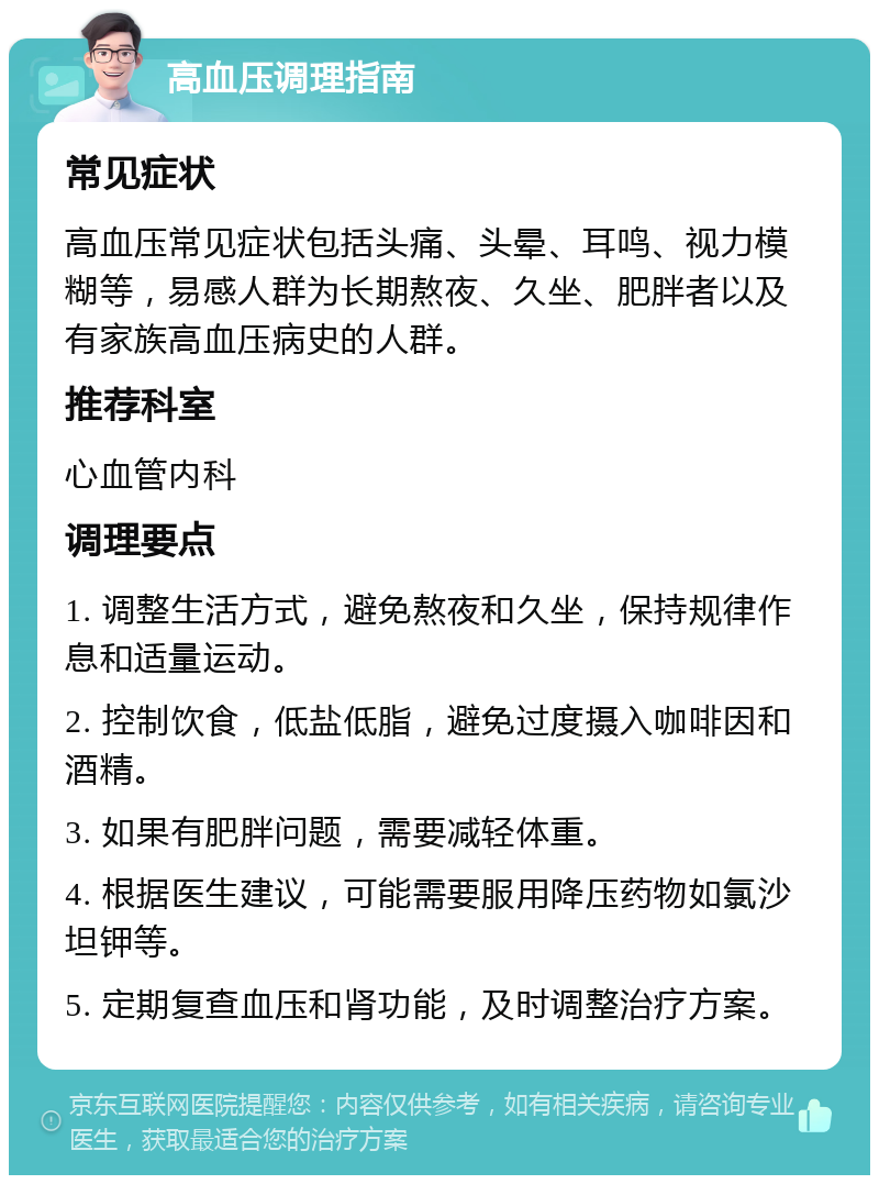 高血压调理指南 常见症状 高血压常见症状包括头痛、头晕、耳鸣、视力模糊等，易感人群为长期熬夜、久坐、肥胖者以及有家族高血压病史的人群。 推荐科室 心血管内科 调理要点 1. 调整生活方式，避免熬夜和久坐，保持规律作息和适量运动。 2. 控制饮食，低盐低脂，避免过度摄入咖啡因和酒精。 3. 如果有肥胖问题，需要减轻体重。 4. 根据医生建议，可能需要服用降压药物如氯沙坦钾等。 5. 定期复查血压和肾功能，及时调整治疗方案。