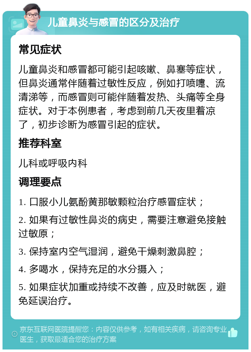 儿童鼻炎与感冒的区分及治疗 常见症状 儿童鼻炎和感冒都可能引起咳嗽、鼻塞等症状，但鼻炎通常伴随着过敏性反应，例如打喷嚏、流清涕等，而感冒则可能伴随着发热、头痛等全身症状。对于本例患者，考虑到前几天夜里着凉了，初步诊断为感冒引起的症状。 推荐科室 儿科或呼吸内科 调理要点 1. 口服小儿氨酚黄那敏颗粒治疗感冒症状； 2. 如果有过敏性鼻炎的病史，需要注意避免接触过敏原； 3. 保持室内空气湿润，避免干燥刺激鼻腔； 4. 多喝水，保持充足的水分摄入； 5. 如果症状加重或持续不改善，应及时就医，避免延误治疗。