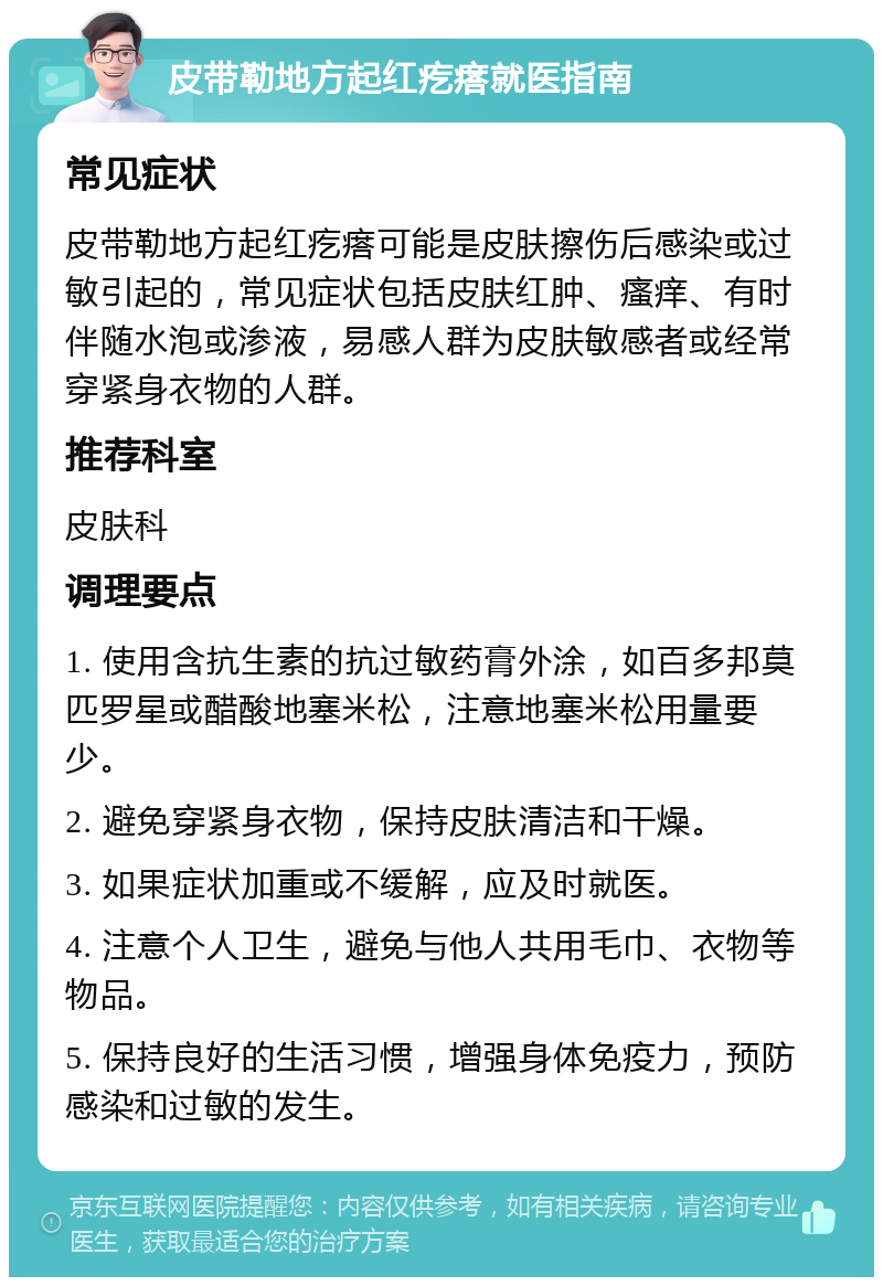 皮带勒地方起红疙瘩就医指南 常见症状 皮带勒地方起红疙瘩可能是皮肤擦伤后感染或过敏引起的，常见症状包括皮肤红肿、瘙痒、有时伴随水泡或渗液，易感人群为皮肤敏感者或经常穿紧身衣物的人群。 推荐科室 皮肤科 调理要点 1. 使用含抗生素的抗过敏药膏外涂，如百多邦莫匹罗星或醋酸地塞米松，注意地塞米松用量要少。 2. 避免穿紧身衣物，保持皮肤清洁和干燥。 3. 如果症状加重或不缓解，应及时就医。 4. 注意个人卫生，避免与他人共用毛巾、衣物等物品。 5. 保持良好的生活习惯，增强身体免疫力，预防感染和过敏的发生。