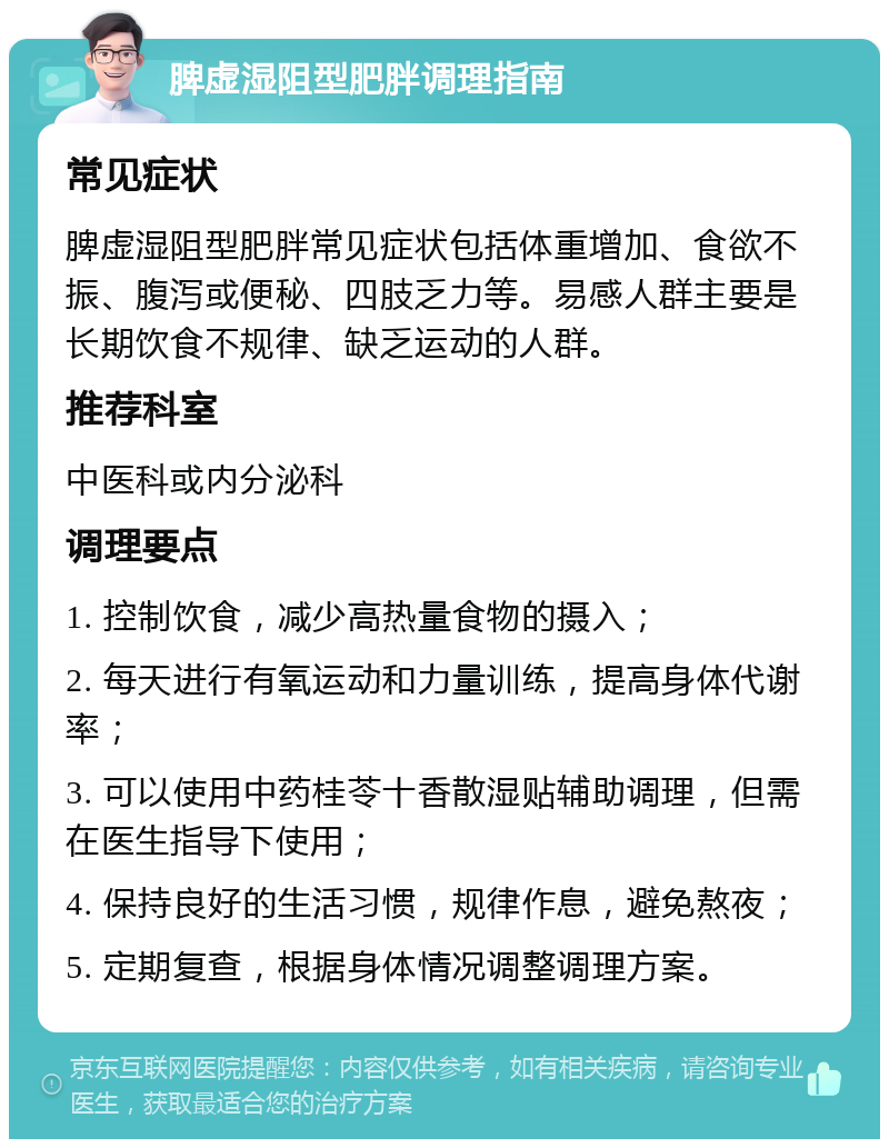 脾虚湿阻型肥胖调理指南 常见症状 脾虚湿阻型肥胖常见症状包括体重增加、食欲不振、腹泻或便秘、四肢乏力等。易感人群主要是长期饮食不规律、缺乏运动的人群。 推荐科室 中医科或内分泌科 调理要点 1. 控制饮食，减少高热量食物的摄入； 2. 每天进行有氧运动和力量训练，提高身体代谢率； 3. 可以使用中药桂苓十香散湿贴辅助调理，但需在医生指导下使用； 4. 保持良好的生活习惯，规律作息，避免熬夜； 5. 定期复查，根据身体情况调整调理方案。