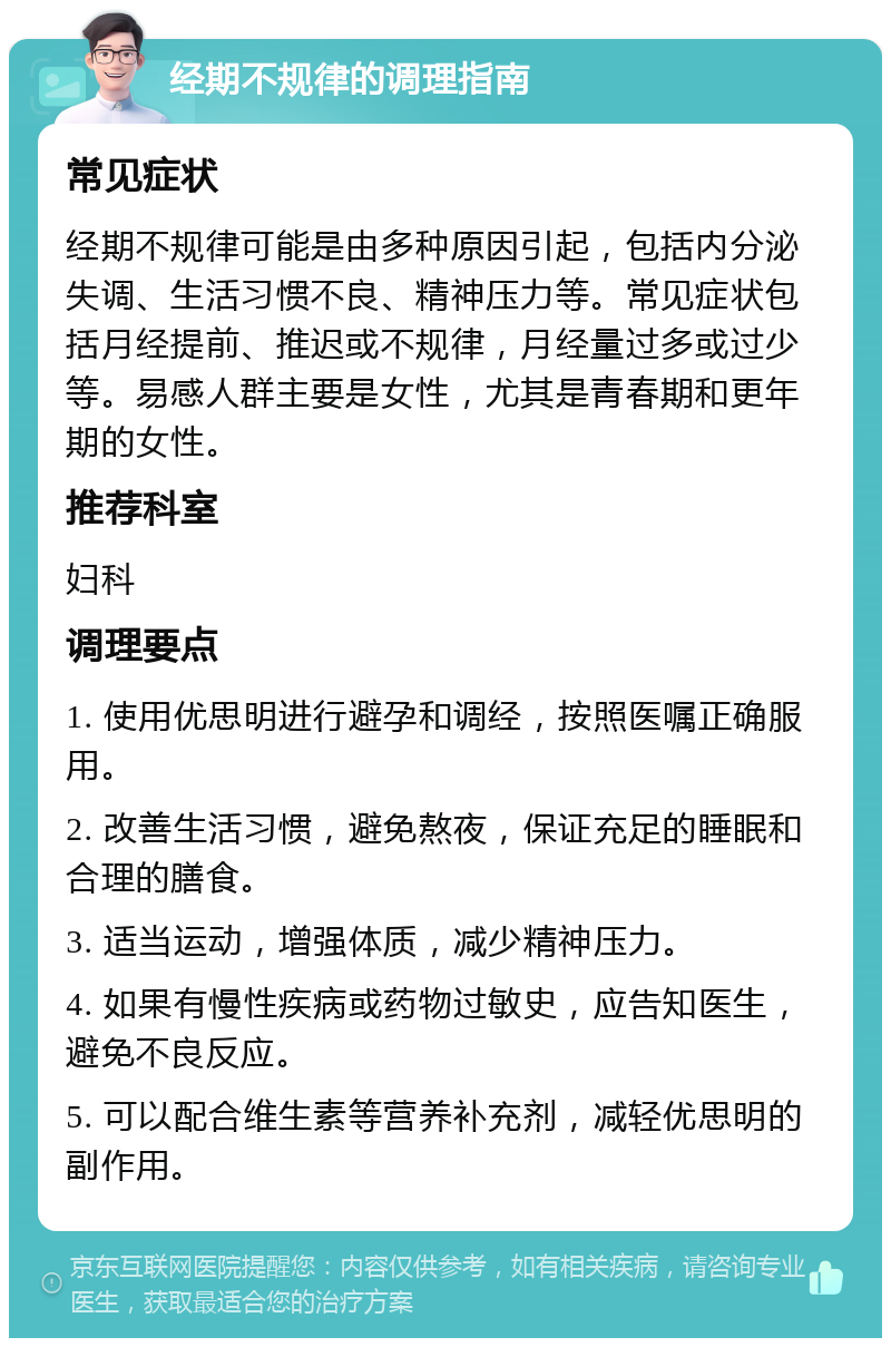 经期不规律的调理指南 常见症状 经期不规律可能是由多种原因引起，包括内分泌失调、生活习惯不良、精神压力等。常见症状包括月经提前、推迟或不规律，月经量过多或过少等。易感人群主要是女性，尤其是青春期和更年期的女性。 推荐科室 妇科 调理要点 1. 使用优思明进行避孕和调经，按照医嘱正确服用。 2. 改善生活习惯，避免熬夜，保证充足的睡眠和合理的膳食。 3. 适当运动，增强体质，减少精神压力。 4. 如果有慢性疾病或药物过敏史，应告知医生，避免不良反应。 5. 可以配合维生素等营养补充剂，减轻优思明的副作用。