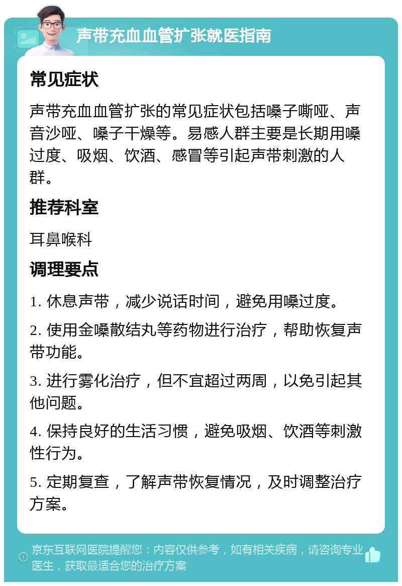 声带充血血管扩张就医指南 常见症状 声带充血血管扩张的常见症状包括嗓子嘶哑、声音沙哑、嗓子干燥等。易感人群主要是长期用嗓过度、吸烟、饮酒、感冒等引起声带刺激的人群。 推荐科室 耳鼻喉科 调理要点 1. 休息声带，减少说话时间，避免用嗓过度。 2. 使用金嗓散结丸等药物进行治疗，帮助恢复声带功能。 3. 进行雾化治疗，但不宜超过两周，以免引起其他问题。 4. 保持良好的生活习惯，避免吸烟、饮酒等刺激性行为。 5. 定期复查，了解声带恢复情况，及时调整治疗方案。