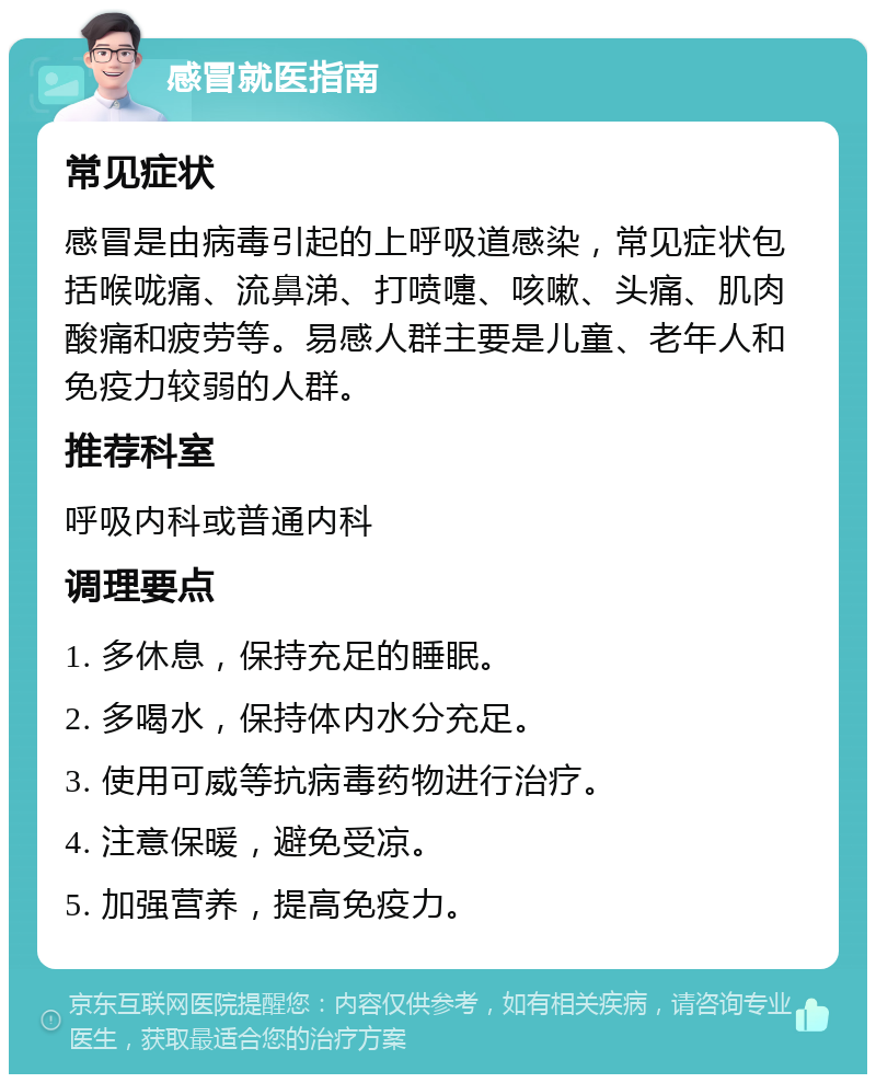 感冒就医指南 常见症状 感冒是由病毒引起的上呼吸道感染，常见症状包括喉咙痛、流鼻涕、打喷嚏、咳嗽、头痛、肌肉酸痛和疲劳等。易感人群主要是儿童、老年人和免疫力较弱的人群。 推荐科室 呼吸内科或普通内科 调理要点 1. 多休息，保持充足的睡眠。 2. 多喝水，保持体内水分充足。 3. 使用可威等抗病毒药物进行治疗。 4. 注意保暖，避免受凉。 5. 加强营养，提高免疫力。