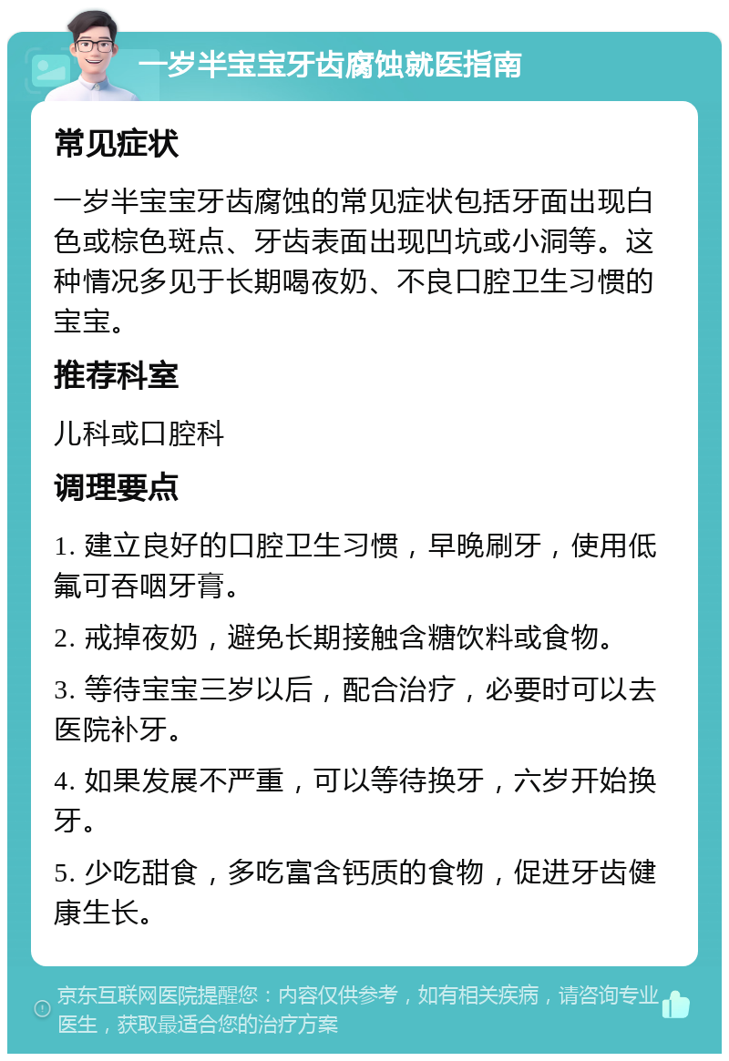 一岁半宝宝牙齿腐蚀就医指南 常见症状 一岁半宝宝牙齿腐蚀的常见症状包括牙面出现白色或棕色斑点、牙齿表面出现凹坑或小洞等。这种情况多见于长期喝夜奶、不良口腔卫生习惯的宝宝。 推荐科室 儿科或口腔科 调理要点 1. 建立良好的口腔卫生习惯，早晚刷牙，使用低氟可吞咽牙膏。 2. 戒掉夜奶，避免长期接触含糖饮料或食物。 3. 等待宝宝三岁以后，配合治疗，必要时可以去医院补牙。 4. 如果发展不严重，可以等待换牙，六岁开始换牙。 5. 少吃甜食，多吃富含钙质的食物，促进牙齿健康生长。