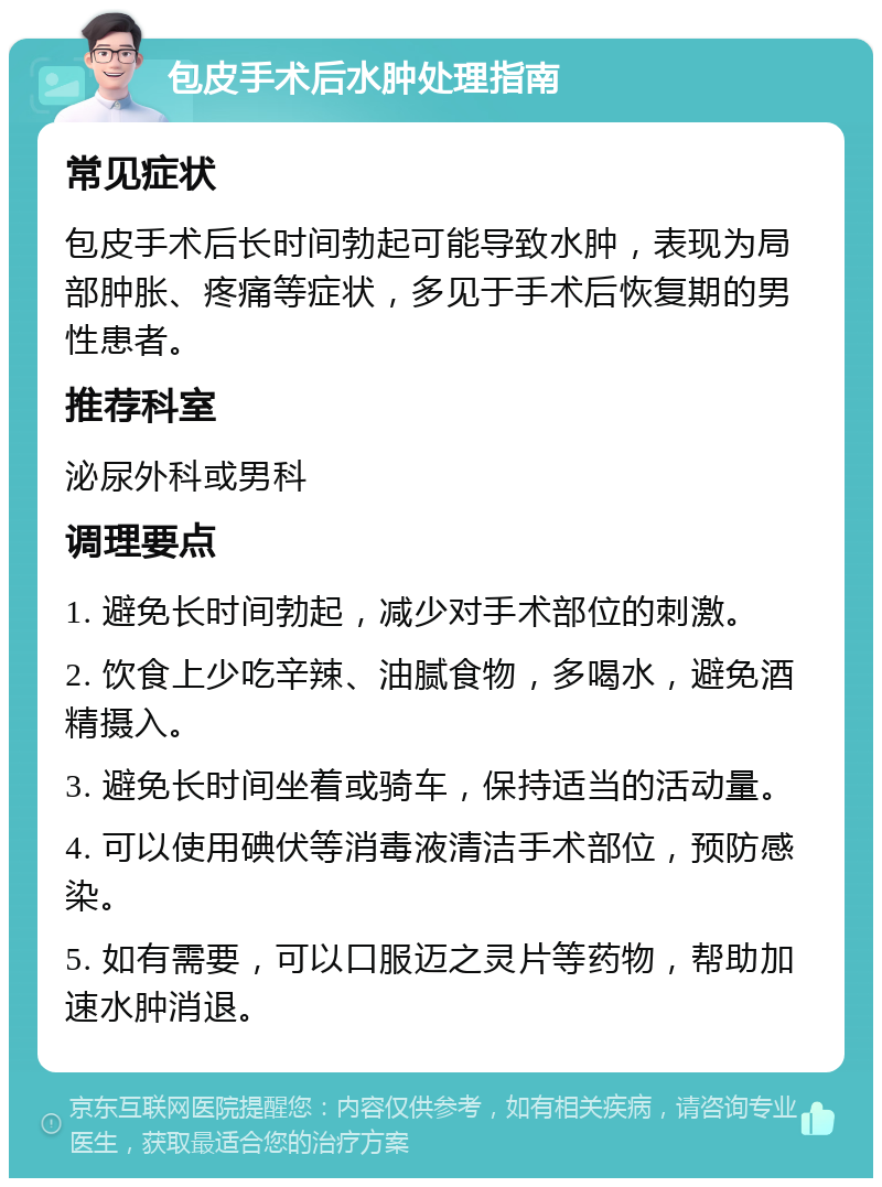 包皮手术后水肿处理指南 常见症状 包皮手术后长时间勃起可能导致水肿，表现为局部肿胀、疼痛等症状，多见于手术后恢复期的男性患者。 推荐科室 泌尿外科或男科 调理要点 1. 避免长时间勃起，减少对手术部位的刺激。 2. 饮食上少吃辛辣、油腻食物，多喝水，避免酒精摄入。 3. 避免长时间坐着或骑车，保持适当的活动量。 4. 可以使用碘伏等消毒液清洁手术部位，预防感染。 5. 如有需要，可以口服迈之灵片等药物，帮助加速水肿消退。