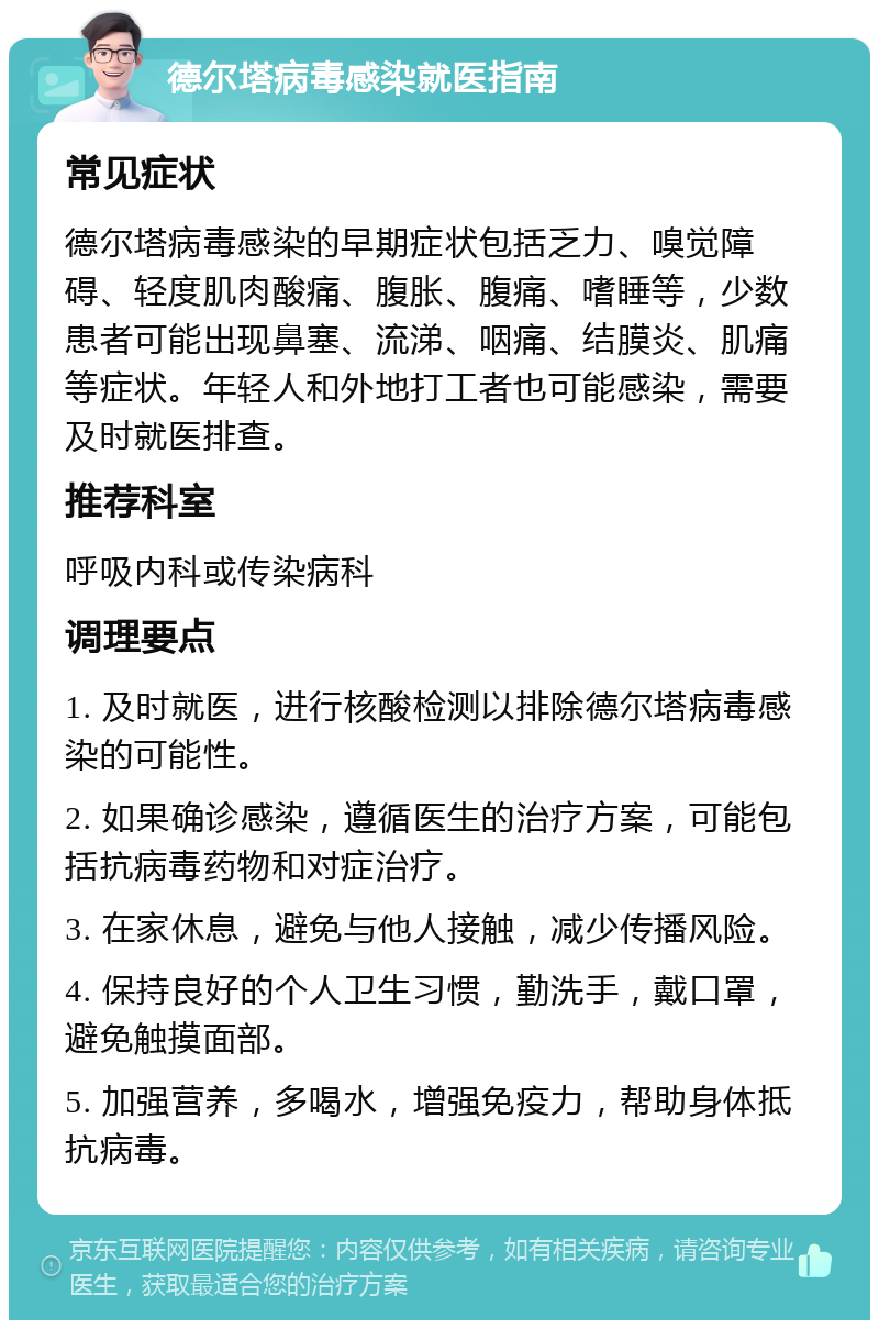 德尔塔病毒感染就医指南 常见症状 德尔塔病毒感染的早期症状包括乏力、嗅觉障碍、轻度肌肉酸痛、腹胀、腹痛、嗜睡等，少数患者可能出现鼻塞、流涕、咽痛、结膜炎、肌痛等症状。年轻人和外地打工者也可能感染，需要及时就医排查。 推荐科室 呼吸内科或传染病科 调理要点 1. 及时就医，进行核酸检测以排除德尔塔病毒感染的可能性。 2. 如果确诊感染，遵循医生的治疗方案，可能包括抗病毒药物和对症治疗。 3. 在家休息，避免与他人接触，减少传播风险。 4. 保持良好的个人卫生习惯，勤洗手，戴口罩，避免触摸面部。 5. 加强营养，多喝水，增强免疫力，帮助身体抵抗病毒。