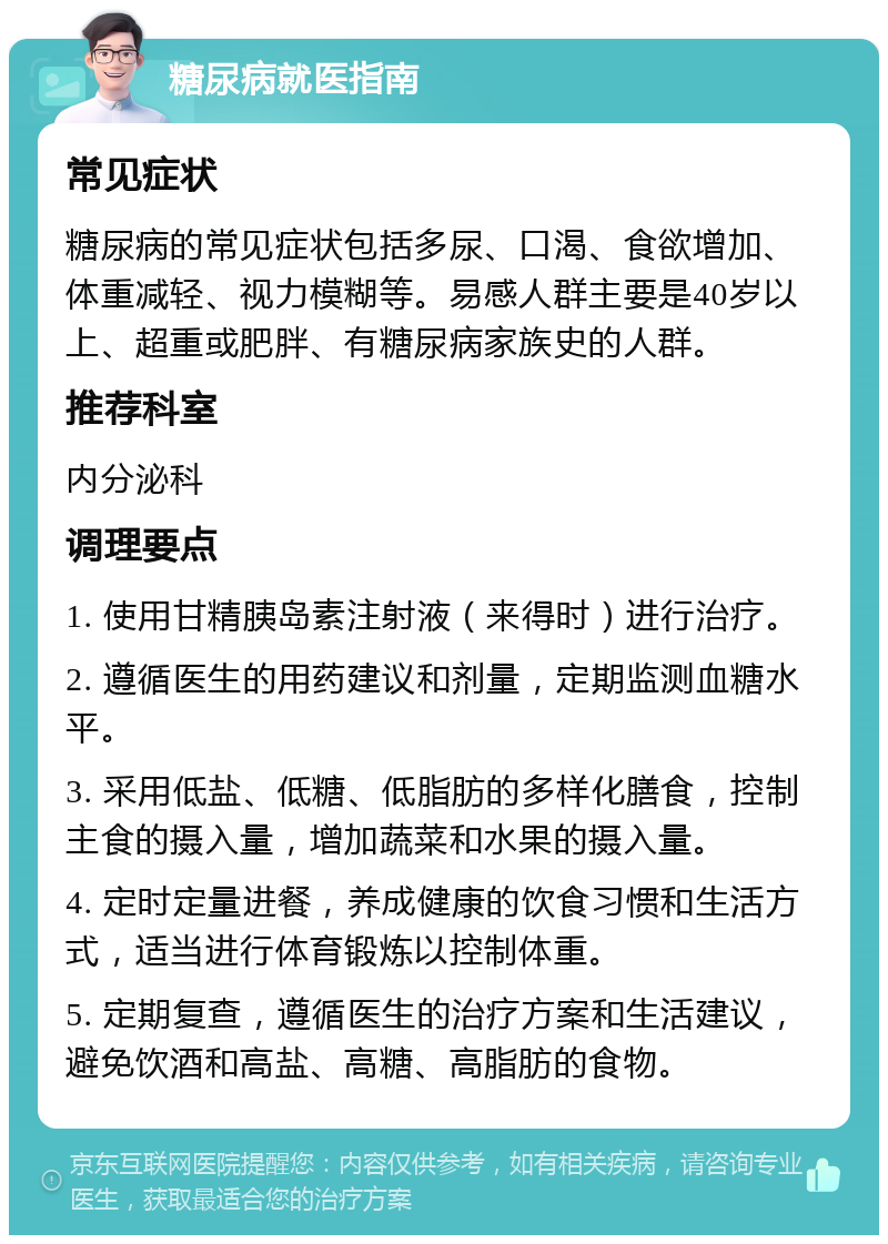 糖尿病就医指南 常见症状 糖尿病的常见症状包括多尿、口渴、食欲增加、体重减轻、视力模糊等。易感人群主要是40岁以上、超重或肥胖、有糖尿病家族史的人群。 推荐科室 内分泌科 调理要点 1. 使用甘精胰岛素注射液（来得时）进行治疗。 2. 遵循医生的用药建议和剂量，定期监测血糖水平。 3. 采用低盐、低糖、低脂肪的多样化膳食，控制主食的摄入量，增加蔬菜和水果的摄入量。 4. 定时定量进餐，养成健康的饮食习惯和生活方式，适当进行体育锻炼以控制体重。 5. 定期复查，遵循医生的治疗方案和生活建议，避免饮酒和高盐、高糖、高脂肪的食物。