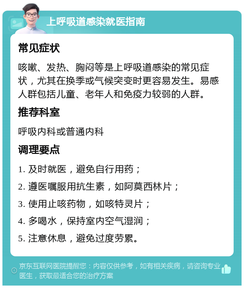 上呼吸道感染就医指南 常见症状 咳嗽、发热、胸闷等是上呼吸道感染的常见症状，尤其在换季或气候突变时更容易发生。易感人群包括儿童、老年人和免疫力较弱的人群。 推荐科室 呼吸内科或普通内科 调理要点 1. 及时就医，避免自行用药； 2. 遵医嘱服用抗生素，如阿莫西林片； 3. 使用止咳药物，如咳特灵片； 4. 多喝水，保持室内空气湿润； 5. 注意休息，避免过度劳累。