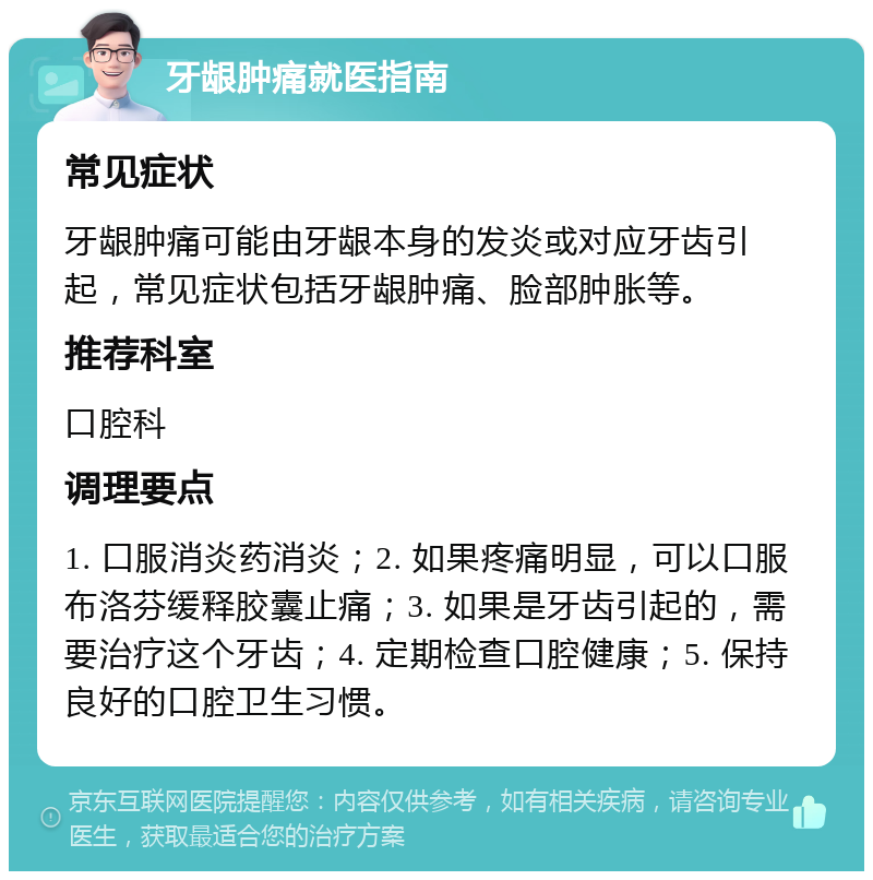 牙龈肿痛就医指南 常见症状 牙龈肿痛可能由牙龈本身的发炎或对应牙齿引起，常见症状包括牙龈肿痛、脸部肿胀等。 推荐科室 口腔科 调理要点 1. 口服消炎药消炎；2. 如果疼痛明显，可以口服布洛芬缓释胶囊止痛；3. 如果是牙齿引起的，需要治疗这个牙齿；4. 定期检查口腔健康；5. 保持良好的口腔卫生习惯。