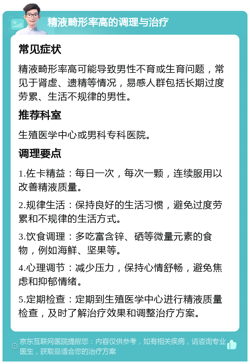 精液畸形率高的调理与治疗 常见症状 精液畸形率高可能导致男性不育或生育问题，常见于肾虚、遗精等情况，易感人群包括长期过度劳累、生活不规律的男性。 推荐科室 生殖医学中心或男科专科医院。 调理要点 1.佐卡精益：每日一次，每次一颗，连续服用以改善精液质量。 2.规律生活：保持良好的生活习惯，避免过度劳累和不规律的生活方式。 3.饮食调理：多吃富含锌、硒等微量元素的食物，例如海鲜、坚果等。 4.心理调节：减少压力，保持心情舒畅，避免焦虑和抑郁情绪。 5.定期检查：定期到生殖医学中心进行精液质量检查，及时了解治疗效果和调整治疗方案。