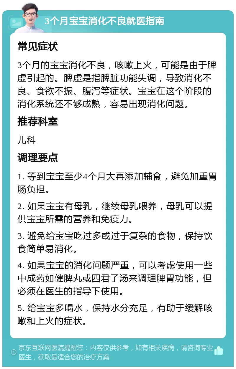 3个月宝宝消化不良就医指南 常见症状 3个月的宝宝消化不良，咳嗽上火，可能是由于脾虚引起的。脾虚是指脾脏功能失调，导致消化不良、食欲不振、腹泻等症状。宝宝在这个阶段的消化系统还不够成熟，容易出现消化问题。 推荐科室 儿科 调理要点 1. 等到宝宝至少4个月大再添加辅食，避免加重胃肠负担。 2. 如果宝宝有母乳，继续母乳喂养，母乳可以提供宝宝所需的营养和免疫力。 3. 避免给宝宝吃过多或过于复杂的食物，保持饮食简单易消化。 4. 如果宝宝的消化问题严重，可以考虑使用一些中成药如健脾丸或四君子汤来调理脾胃功能，但必须在医生的指导下使用。 5. 给宝宝多喝水，保持水分充足，有助于缓解咳嗽和上火的症状。