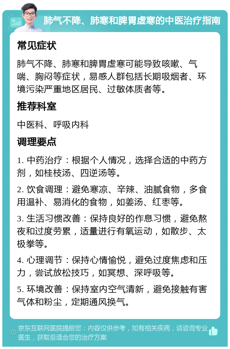 肺气不降、肺寒和脾胃虚寒的中医治疗指南 常见症状 肺气不降、肺寒和脾胃虚寒可能导致咳嗽、气喘、胸闷等症状，易感人群包括长期吸烟者、环境污染严重地区居民、过敏体质者等。 推荐科室 中医科、呼吸内科 调理要点 1. 中药治疗：根据个人情况，选择合适的中药方剂，如桂枝汤、四逆汤等。 2. 饮食调理：避免寒凉、辛辣、油腻食物，多食用温补、易消化的食物，如姜汤、红枣等。 3. 生活习惯改善：保持良好的作息习惯，避免熬夜和过度劳累，适量进行有氧运动，如散步、太极拳等。 4. 心理调节：保持心情愉悦，避免过度焦虑和压力，尝试放松技巧，如冥想、深呼吸等。 5. 环境改善：保持室内空气清新，避免接触有害气体和粉尘，定期通风换气。