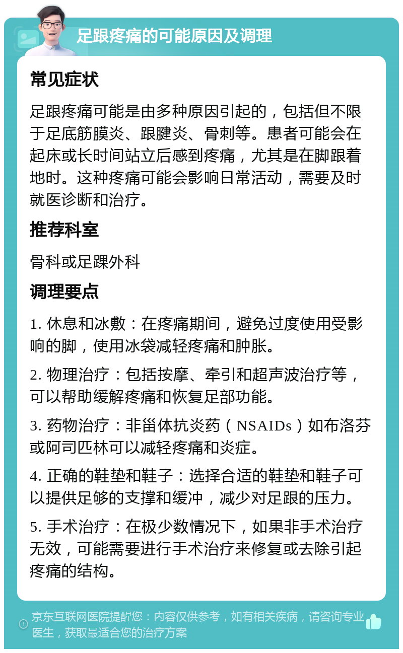 足跟疼痛的可能原因及调理 常见症状 足跟疼痛可能是由多种原因引起的，包括但不限于足底筋膜炎、跟腱炎、骨刺等。患者可能会在起床或长时间站立后感到疼痛，尤其是在脚跟着地时。这种疼痛可能会影响日常活动，需要及时就医诊断和治疗。 推荐科室 骨科或足踝外科 调理要点 1. 休息和冰敷：在疼痛期间，避免过度使用受影响的脚，使用冰袋减轻疼痛和肿胀。 2. 物理治疗：包括按摩、牵引和超声波治疗等，可以帮助缓解疼痛和恢复足部功能。 3. 药物治疗：非甾体抗炎药（NSAIDs）如布洛芬或阿司匹林可以减轻疼痛和炎症。 4. 正确的鞋垫和鞋子：选择合适的鞋垫和鞋子可以提供足够的支撑和缓冲，减少对足跟的压力。 5. 手术治疗：在极少数情况下，如果非手术治疗无效，可能需要进行手术治疗来修复或去除引起疼痛的结构。