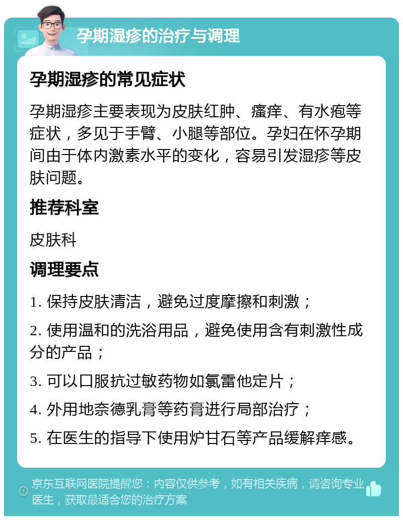 孕期湿疹的治疗与调理 孕期湿疹的常见症状 孕期湿疹主要表现为皮肤红肿、瘙痒、有水疱等症状，多见于手臂、小腿等部位。孕妇在怀孕期间由于体内激素水平的变化，容易引发湿疹等皮肤问题。 推荐科室 皮肤科 调理要点 1. 保持皮肤清洁，避免过度摩擦和刺激； 2. 使用温和的洗浴用品，避免使用含有刺激性成分的产品； 3. 可以口服抗过敏药物如氯雷他定片； 4. 外用地奈德乳膏等药膏进行局部治疗； 5. 在医生的指导下使用炉甘石等产品缓解痒感。