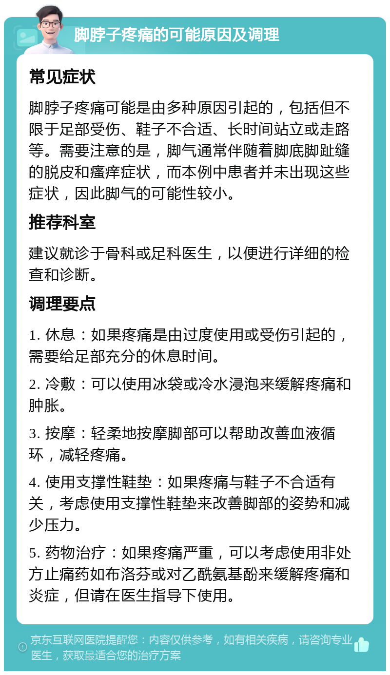 脚脖子疼痛的可能原因及调理 常见症状 脚脖子疼痛可能是由多种原因引起的，包括但不限于足部受伤、鞋子不合适、长时间站立或走路等。需要注意的是，脚气通常伴随着脚底脚趾缝的脱皮和瘙痒症状，而本例中患者并未出现这些症状，因此脚气的可能性较小。 推荐科室 建议就诊于骨科或足科医生，以便进行详细的检查和诊断。 调理要点 1. 休息：如果疼痛是由过度使用或受伤引起的，需要给足部充分的休息时间。 2. 冷敷：可以使用冰袋或冷水浸泡来缓解疼痛和肿胀。 3. 按摩：轻柔地按摩脚部可以帮助改善血液循环，减轻疼痛。 4. 使用支撑性鞋垫：如果疼痛与鞋子不合适有关，考虑使用支撑性鞋垫来改善脚部的姿势和减少压力。 5. 药物治疗：如果疼痛严重，可以考虑使用非处方止痛药如布洛芬或对乙酰氨基酚来缓解疼痛和炎症，但请在医生指导下使用。