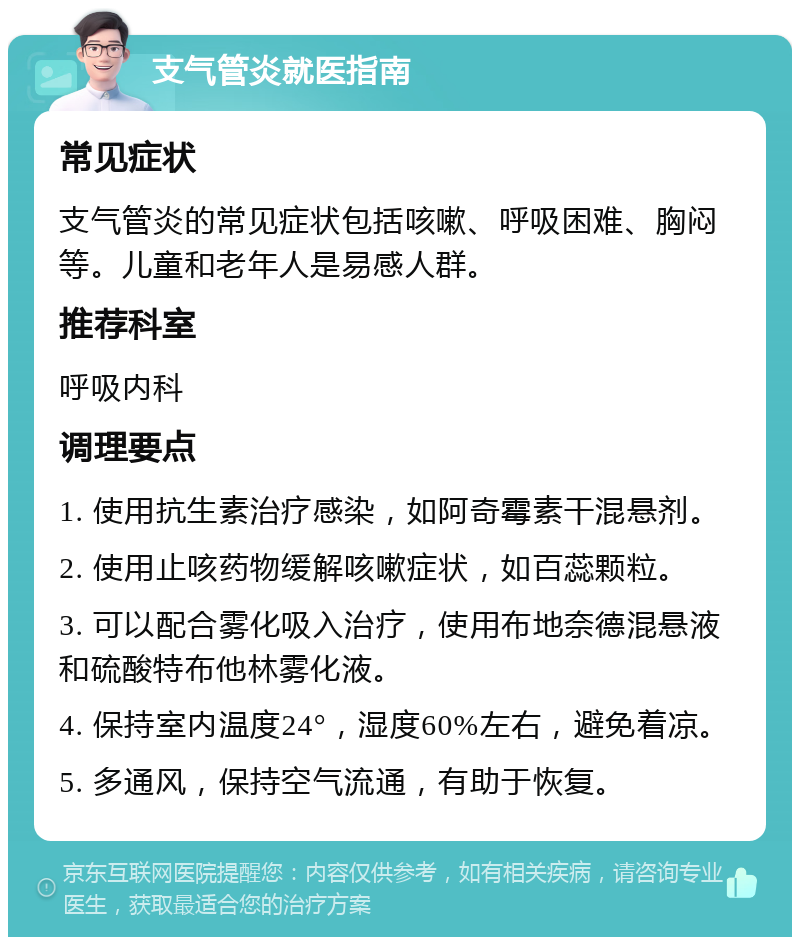 支气管炎就医指南 常见症状 支气管炎的常见症状包括咳嗽、呼吸困难、胸闷等。儿童和老年人是易感人群。 推荐科室 呼吸内科 调理要点 1. 使用抗生素治疗感染，如阿奇霉素干混悬剂。 2. 使用止咳药物缓解咳嗽症状，如百蕊颗粒。 3. 可以配合雾化吸入治疗，使用布地奈德混悬液和硫酸特布他林雾化液。 4. 保持室内温度24°，湿度60%左右，避免着凉。 5. 多通风，保持空气流通，有助于恢复。