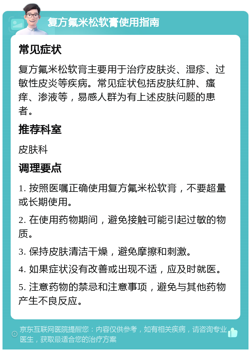 复方氟米松软膏使用指南 常见症状 复方氟米松软膏主要用于治疗皮肤炎、湿疹、过敏性皮炎等疾病。常见症状包括皮肤红肿、瘙痒、渗液等，易感人群为有上述皮肤问题的患者。 推荐科室 皮肤科 调理要点 1. 按照医嘱正确使用复方氟米松软膏，不要超量或长期使用。 2. 在使用药物期间，避免接触可能引起过敏的物质。 3. 保持皮肤清洁干燥，避免摩擦和刺激。 4. 如果症状没有改善或出现不适，应及时就医。 5. 注意药物的禁忌和注意事项，避免与其他药物产生不良反应。