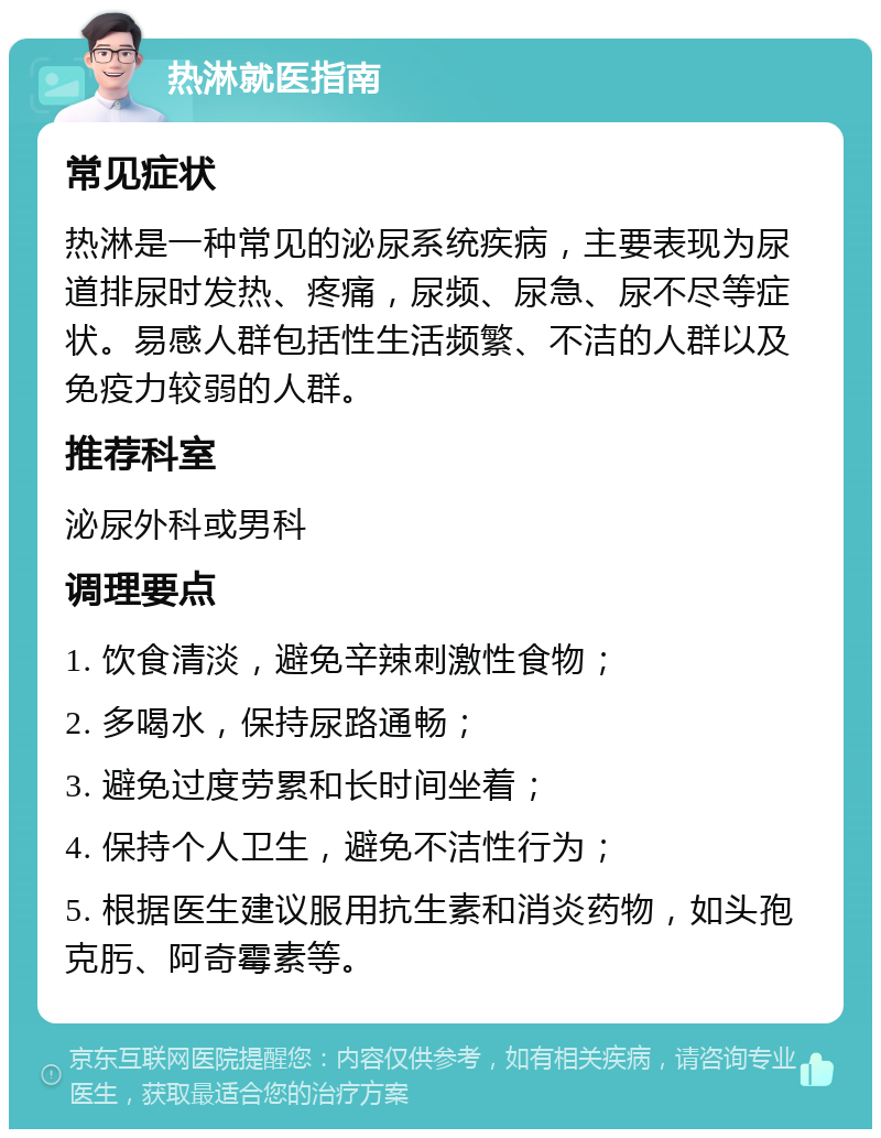 热淋就医指南 常见症状 热淋是一种常见的泌尿系统疾病，主要表现为尿道排尿时发热、疼痛，尿频、尿急、尿不尽等症状。易感人群包括性生活频繁、不洁的人群以及免疫力较弱的人群。 推荐科室 泌尿外科或男科 调理要点 1. 饮食清淡，避免辛辣刺激性食物； 2. 多喝水，保持尿路通畅； 3. 避免过度劳累和长时间坐着； 4. 保持个人卫生，避免不洁性行为； 5. 根据医生建议服用抗生素和消炎药物，如头孢克肟、阿奇霉素等。