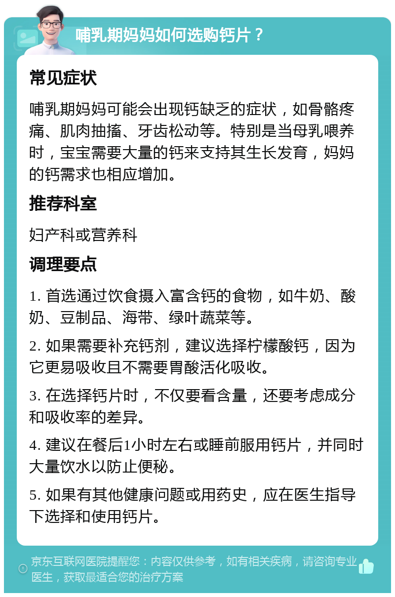 哺乳期妈妈如何选购钙片？ 常见症状 哺乳期妈妈可能会出现钙缺乏的症状，如骨骼疼痛、肌肉抽搐、牙齿松动等。特别是当母乳喂养时，宝宝需要大量的钙来支持其生长发育，妈妈的钙需求也相应增加。 推荐科室 妇产科或营养科 调理要点 1. 首选通过饮食摄入富含钙的食物，如牛奶、酸奶、豆制品、海带、绿叶蔬菜等。 2. 如果需要补充钙剂，建议选择柠檬酸钙，因为它更易吸收且不需要胃酸活化吸收。 3. 在选择钙片时，不仅要看含量，还要考虑成分和吸收率的差异。 4. 建议在餐后1小时左右或睡前服用钙片，并同时大量饮水以防止便秘。 5. 如果有其他健康问题或用药史，应在医生指导下选择和使用钙片。