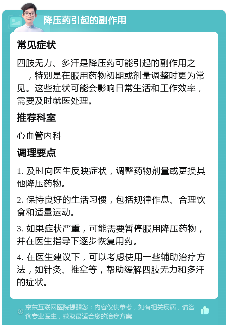 降压药引起的副作用 常见症状 四肢无力、多汗是降压药可能引起的副作用之一，特别是在服用药物初期或剂量调整时更为常见。这些症状可能会影响日常生活和工作效率，需要及时就医处理。 推荐科室 心血管内科 调理要点 1. 及时向医生反映症状，调整药物剂量或更换其他降压药物。 2. 保持良好的生活习惯，包括规律作息、合理饮食和适量运动。 3. 如果症状严重，可能需要暂停服用降压药物，并在医生指导下逐步恢复用药。 4. 在医生建议下，可以考虑使用一些辅助治疗方法，如针灸、推拿等，帮助缓解四肢无力和多汗的症状。