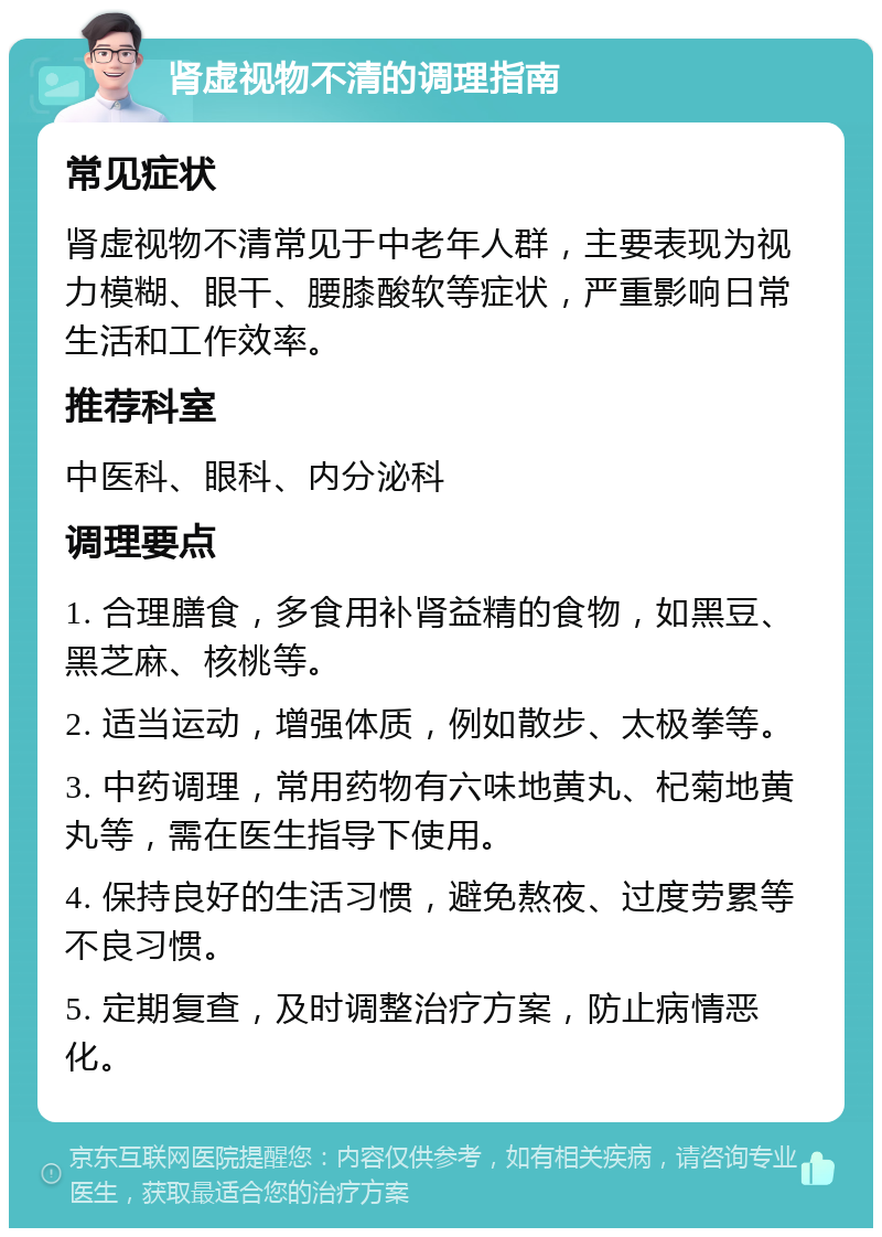 肾虚视物不清的调理指南 常见症状 肾虚视物不清常见于中老年人群，主要表现为视力模糊、眼干、腰膝酸软等症状，严重影响日常生活和工作效率。 推荐科室 中医科、眼科、内分泌科 调理要点 1. 合理膳食，多食用补肾益精的食物，如黑豆、黑芝麻、核桃等。 2. 适当运动，增强体质，例如散步、太极拳等。 3. 中药调理，常用药物有六味地黄丸、杞菊地黄丸等，需在医生指导下使用。 4. 保持良好的生活习惯，避免熬夜、过度劳累等不良习惯。 5. 定期复查，及时调整治疗方案，防止病情恶化。