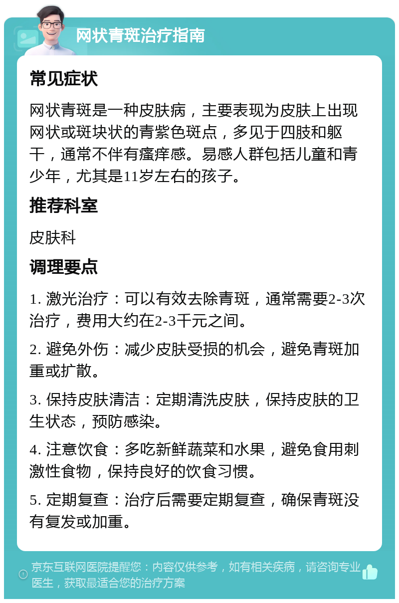 网状青斑治疗指南 常见症状 网状青斑是一种皮肤病，主要表现为皮肤上出现网状或斑块状的青紫色斑点，多见于四肢和躯干，通常不伴有瘙痒感。易感人群包括儿童和青少年，尤其是11岁左右的孩子。 推荐科室 皮肤科 调理要点 1. 激光治疗：可以有效去除青斑，通常需要2-3次治疗，费用大约在2-3千元之间。 2. 避免外伤：减少皮肤受损的机会，避免青斑加重或扩散。 3. 保持皮肤清洁：定期清洗皮肤，保持皮肤的卫生状态，预防感染。 4. 注意饮食：多吃新鲜蔬菜和水果，避免食用刺激性食物，保持良好的饮食习惯。 5. 定期复查：治疗后需要定期复查，确保青斑没有复发或加重。