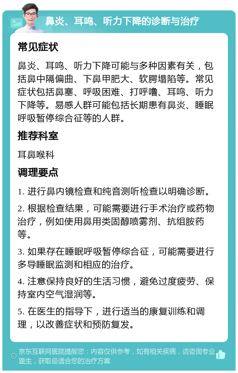 鼻炎、耳鸣、听力下降的诊断与治疗 常见症状 鼻炎、耳鸣、听力下降可能与多种因素有关，包括鼻中隔偏曲、下鼻甲肥大、软腭塌陷等。常见症状包括鼻塞、呼吸困难、打呼噜、耳鸣、听力下降等。易感人群可能包括长期患有鼻炎、睡眠呼吸暂停综合征等的人群。 推荐科室 耳鼻喉科 调理要点 1. 进行鼻内镜检查和纯音测听检查以明确诊断。 2. 根据检查结果，可能需要进行手术治疗或药物治疗，例如使用鼻用类固醇喷雾剂、抗组胺药等。 3. 如果存在睡眠呼吸暂停综合征，可能需要进行多导睡眠监测和相应的治疗。 4. 注意保持良好的生活习惯，避免过度疲劳、保持室内空气湿润等。 5. 在医生的指导下，进行适当的康复训练和调理，以改善症状和预防复发。