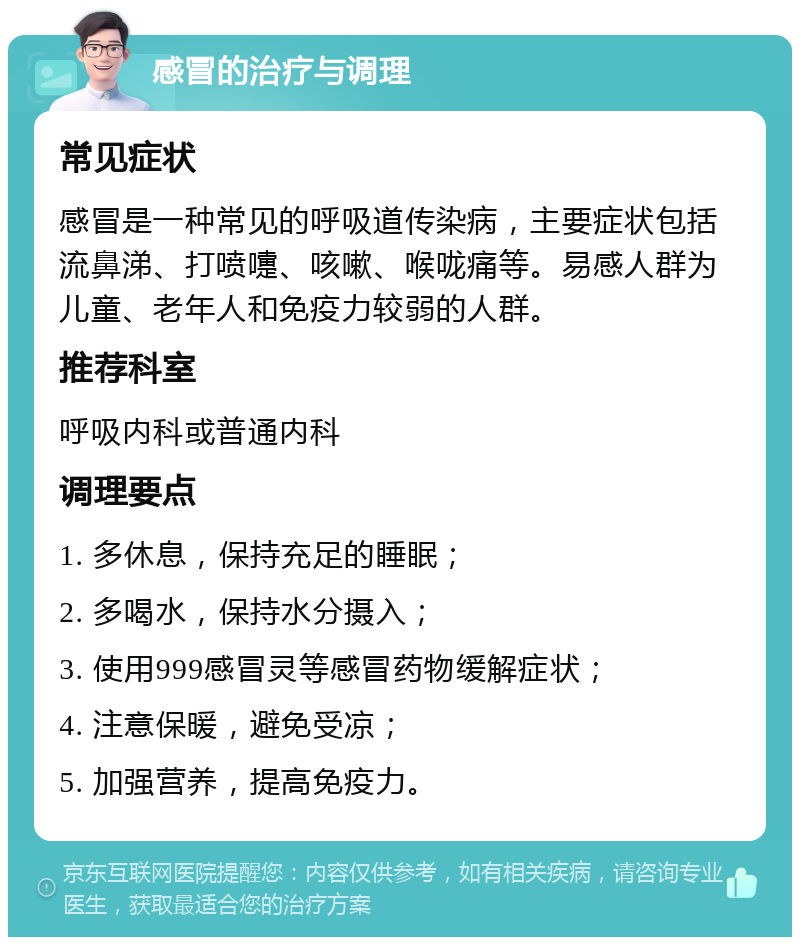 感冒的治疗与调理 常见症状 感冒是一种常见的呼吸道传染病，主要症状包括流鼻涕、打喷嚏、咳嗽、喉咙痛等。易感人群为儿童、老年人和免疫力较弱的人群。 推荐科室 呼吸内科或普通内科 调理要点 1. 多休息，保持充足的睡眠； 2. 多喝水，保持水分摄入； 3. 使用999感冒灵等感冒药物缓解症状； 4. 注意保暖，避免受凉； 5. 加强营养，提高免疫力。