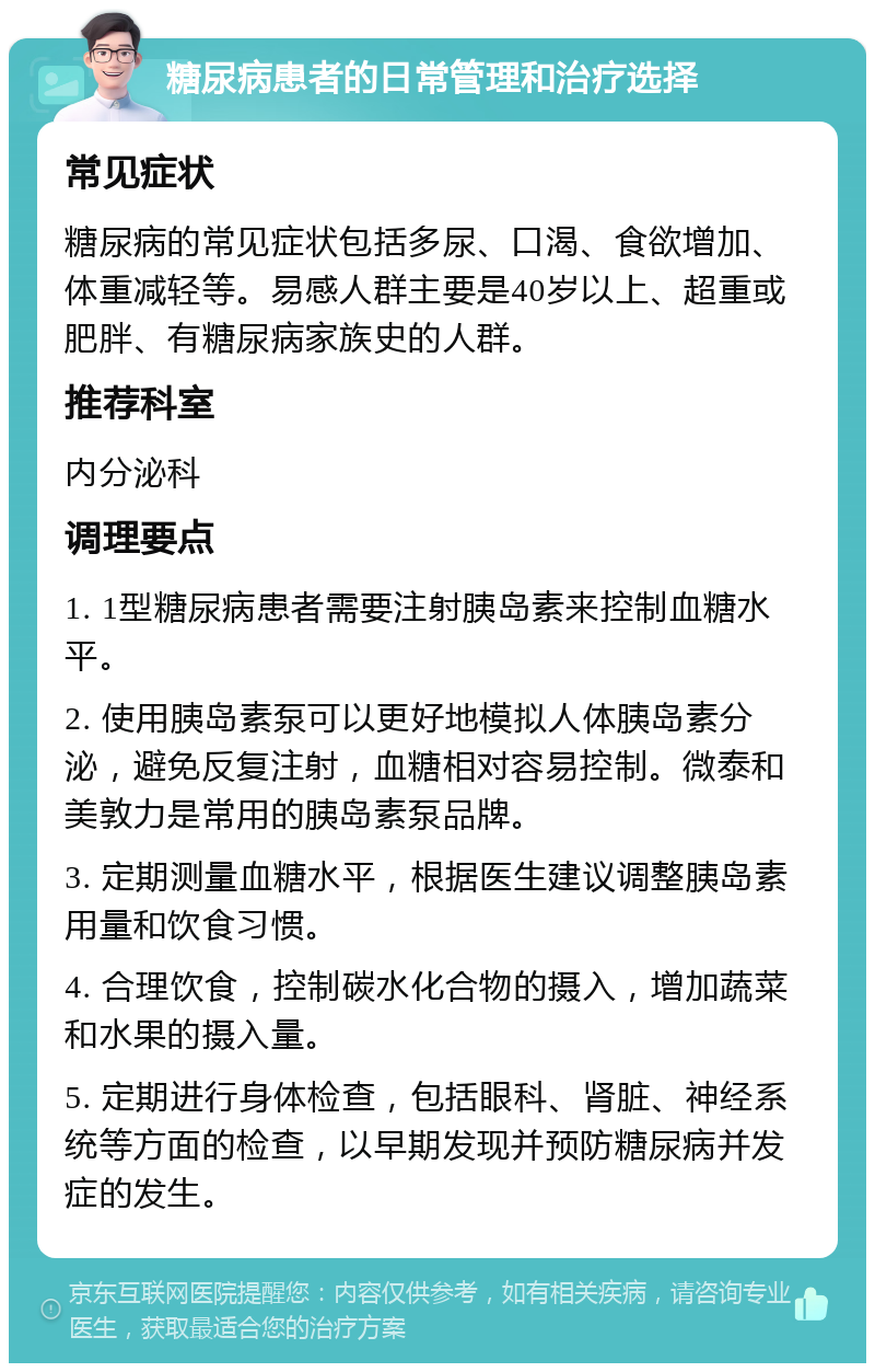 糖尿病患者的日常管理和治疗选择 常见症状 糖尿病的常见症状包括多尿、口渴、食欲增加、体重减轻等。易感人群主要是40岁以上、超重或肥胖、有糖尿病家族史的人群。 推荐科室 内分泌科 调理要点 1. 1型糖尿病患者需要注射胰岛素来控制血糖水平。 2. 使用胰岛素泵可以更好地模拟人体胰岛素分泌，避免反复注射，血糖相对容易控制。微泰和美敦力是常用的胰岛素泵品牌。 3. 定期测量血糖水平，根据医生建议调整胰岛素用量和饮食习惯。 4. 合理饮食，控制碳水化合物的摄入，增加蔬菜和水果的摄入量。 5. 定期进行身体检查，包括眼科、肾脏、神经系统等方面的检查，以早期发现并预防糖尿病并发症的发生。